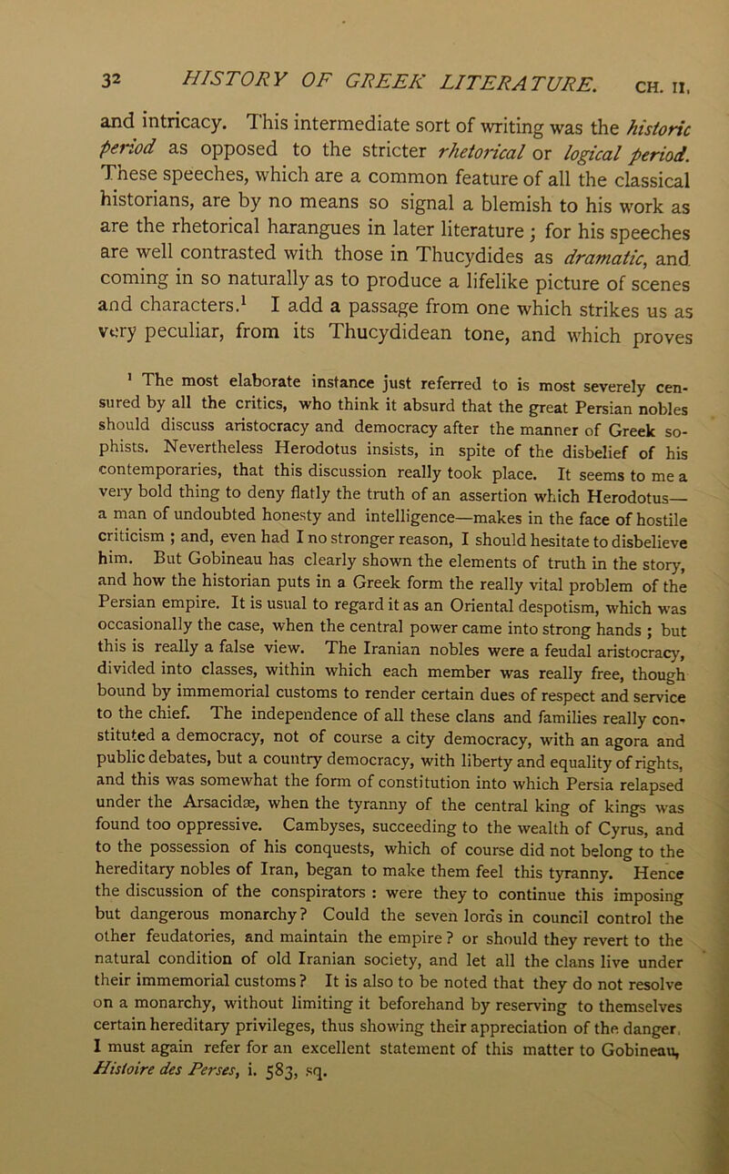 and intricacy. This intermediate sort of writing was the historic peiiod as opposed to the stricter rhetorical or logical period. These speeches, which are a common feature of all the classical historians, are by no means so signal a blemish to his work as are the rhetorical harangues in later literature ; for his speeches are well contrasted with those in Thucydides as dramatic, and coming in so naturally as to produce a lifelike picture of scenes and characters.^ I add a passage from one which strikes us as very peculiar, from its Thucydidean tone, and which proves The most elaborate instance just referred to is most severely cen- sured by all the critics, who think it absurd that the great Persian nobles should discuss aristocracy and democracy after the manner of Greek so- phists. Nevertheless Herodotus insists, in spite of the disbelief of his contemporaries, that this discussion really took place. It seems to me a very bold thing to deny flatly the truth of an assertion which Herodotus— a man of undoubted honesty and intelligence—makes in the face of hostile criticism ; and, even had I no stronger reason, I should hesitate to disbelieve him. But Gobineau has clearly shown the elements of truth in the story, and how the historian puts in a Greek form the really vital problem of the Persian empire. It is usual to regard it as an Oriental despotism, which was occasionally the case, when the central power came into strong hands ; but this is really a false view. The Iranian nobles were a feudal aristocracy, divided into classes, within which each member was really free, though bound by immemorial customs to render certain dues of respect and service to the chief. The independence of all these clans and families really con- stituted a democracy, not of course a city democracy, with an agora and public debates, but a country democracy, with liberty and equality of rights, and this was somewhat the form of constitution into which Persia relapsed under the Arsacidse, when the tyranny of the central king of kings was found too oppressive. Cambyses, succeeding to the wealth of Cyrus, and to the possession of his conquests, which of course did not belong to the hereditary nobles of Iran, began to make them feel this tyranny. Hence the discussion of the conspirators : were they to continue this imposing but dangerous monarchy? Could the seven lords in council control the other feudatories, and maintain the empire ? or should they revert to the natural condition of old Iranian society, and let all the clans live under their immemorial customs ? It is also to be noted that they do not resolve on a monarchy, without limiting it beforehand by reserving to themselves certain hereditary privileges, thus showing their appreciation of the. danger, I must again refer for an excellent statement of this matter to Gobineau, Hisioire des Perses, i. 583, sq.