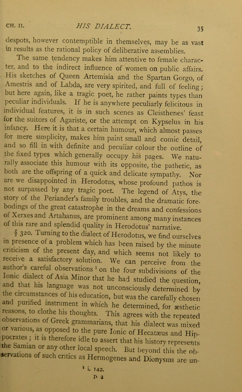 35 despots, however contemptible in themselves, may be as vast in results as the rational policy of deliberative assemblies. The same tendency makes him attentive to female charac- ter, and to the indirect influence of women on public affairs. His sketches of Queen Artemisia and the Spartan Gorge, of Amestris and of Labda, are very spirited, and full of feeling; but here again, like a tragic poet, he rather paints types than peculiar individuals. If he is anywhere peculiarly felicitous in individual features, it is in such scenes as Cleisthenes’ feast for the suitors of Agariste, or the attempt on Kypselus in his infancy. Here it is that a certain humour, which almost passes for mere simplicity, makes him paint small and comic detail, and so fill in with definite and peculiar colour the outline of the fixed types which generally occupy his pages. We natu- rally associate this humour with its opposite, the pathetic, as both are the offspring of a quick and delicate sympathy. Nor are we disappointed in Herodotus, whose profound pathos is not surpassed by any tragic poet. The legend of Atys, the story of the Periandeds family troubles, and the dramatic fore- bodings of the great catastrophe in the dreams and confessions of Xerxes and Artabanus, are prominent among many instances of this rare and splendid quality in Herodotus’ narrative. § 320. Turning to the dialect of Herodotus, we find ourselves m presence of a problem which has been raised by the minute criticism of the present day, and which seems not likely to receive a satisfactory solution. We can perceive from the author’s (^reful observations ' on the four subdivisions of the Ionic dialect of Asia Minor that he had studied the question, and that his language was not unconsciously determined by the circumstances of his education, but was the carefully chosen and purified instrument in which he determined, for ^fethetic reasons, to clothe his thoughts. This agrees with the repeated observations of Greek grammarians, that his dialect was mixed or various, as opposed to the pure Ionic of Hecatseus and Hip- pocrates; It IS therefore idle to assert that his history represents the Samian or any other local speech. But beyond this the ob- servations of such cntics as Hermogenes and Dionysius are un- 1. 142. r* 2