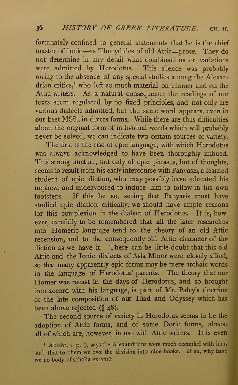 fortunately confined to general statements that he is the chief master of Ionic—as Thucydides of old Attic—prose. They do not determine in any detail what combinations or variations were admitted by Herodotus. This silence was probably owing to the absence of any special studies among the Alexan- drian critics,* who left so much material on Homer and on the Attic writers. As a natural consequence the readings of our texts seem regulated by no fixed principles, and not only are various dialects admitted, but the same word appears, even in our best MSS., in divers forms. While there are thus difficulties about the original form of individual words which will probably never be solved, we can indicate two certain sources of variety. The first is the rise of epic language, with which Herodotus was always acknowledged to have been thoroughly imbued. This strong tincture, not only of epic phrases, but of thoughts, seems to result from his early intercourse with Panyasis, a learned student of epic diction, who may possibly have educated his nephew, and endeavoured to induce him to follow in his own footsteps. If this be so, seeing that Panyasis must have studied epic diction critically, we should have ample reasons for this complexion in the dialect of Herodotus. It is, how ever, carefully to be remembered that all the later researches into Homeric language tend to the theory of an old Attic recension, and to the consequently old Attic character of the diction as we have it There can be little doubt that this old Attic and the Ionic dialects of Asia Minor were closely allied, so that many apparently epic forms may be mere archaic words in the language of Herodotus’ parents. The theory that our Homer was recast in the days of Herodotus, and so brought into accord with his language, is part of Mr. Paley’s doctrine of the late composition of our Iliad and Odyssey which has been above rejected (§ 48). The second source of variety in Herodotus seems to be the adoption of Attic forms, and of some Doric forms, almost all of which are, however, in use with Attic writers. It is even ' Abicht, i. p. 9, says the Alexandrians were much occupied with him, and that to them we owe the division into nine books. If so, why havi 7/e no body of scholia extant? \ -A