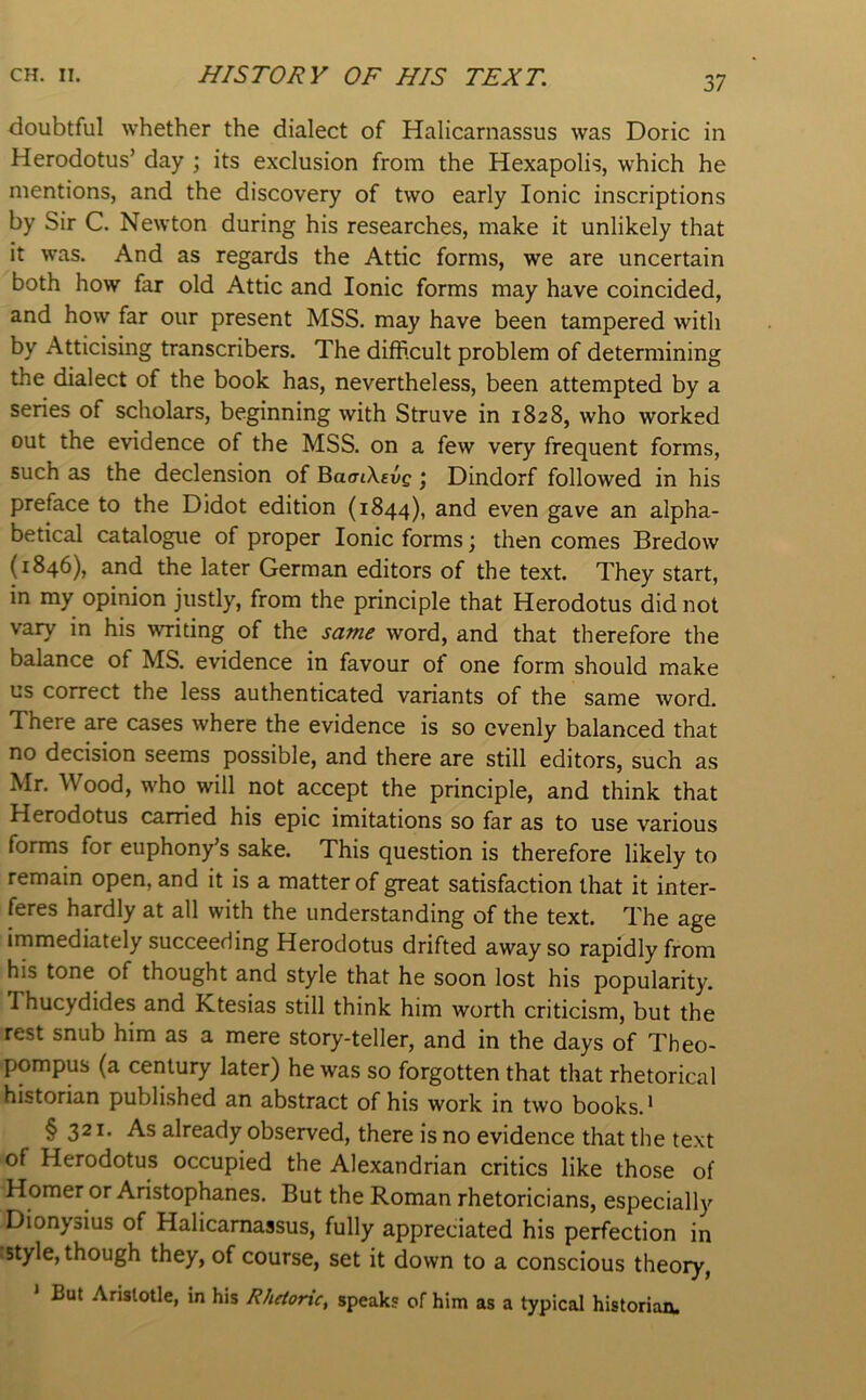 2,7 doubtful whether the dialect of Halicarnassus was Doric in Herodotus’ day ; its exclusion from the Hexapolis, which he mentions, and the discovery of two early Ionic inscriptions by Sir C. Newton during his researches, make it unlikely that it was. And as regards the Attic forms, we are uncertain both how far old Attic and Ionic forms may have coincided, and how far our present MSS. may have been tampered with by Atticising transcribers. The difficult problem of determining the dialect of the book has, nevertheless, been attempted by a series of scholars, beginning with Struve in 1828, who worked out the evidence of the MSS. on a few very frequent forms, such as the declension of BaaiXevg ^ Dindorf followed in his preface to the Didot edition (1844), and even gave an alpha- betical catalogue of proper Ionic forms; then comes Bredow (1846), and the later German editors of the text. They start, in my opinion justly, from the principle that Herodotus did not vary in his writing of the same word, and that therefore the balance of MS. evidence in favour of one form should make us correct the less authenticated variants of the same word. There are cases where the evidence is so evenly balanced that no decision seems possible, and there are still editors, such as Mr. Wood, who will not accept the principle, and think that Herodotus carried his epic imitations so far as to use various forms for euphony’s sake. This question is therefore likely to remain open, and it is a matter of great satisfaction that it inter- feres hardly at all with the understanding of the text. The age immediately succeeding Herodotus drifted away so rapidly from his tone of thought and style that he soon lost his popularity. Thucydides and Ktesias still think him worth criticism, but the rest snub him as a mere story-teller, and in the days of Theo- pompus (a century later) he was so forgotten that that rhetorical historian published an abstract of his work in two books.* § 321* As already observed, there is no evidence that the text of Herodotus occupied the Alexandrian critics like those of Homer or Aristophanes. But the Roman rhetoricians, especially Dionysius of Halicarnassus, fully appreciated his perfection in :style, though they, of course, set it down to a conscious theory, ' But Aristotle, in his Rhetoric, speak? of him as a typical historian.