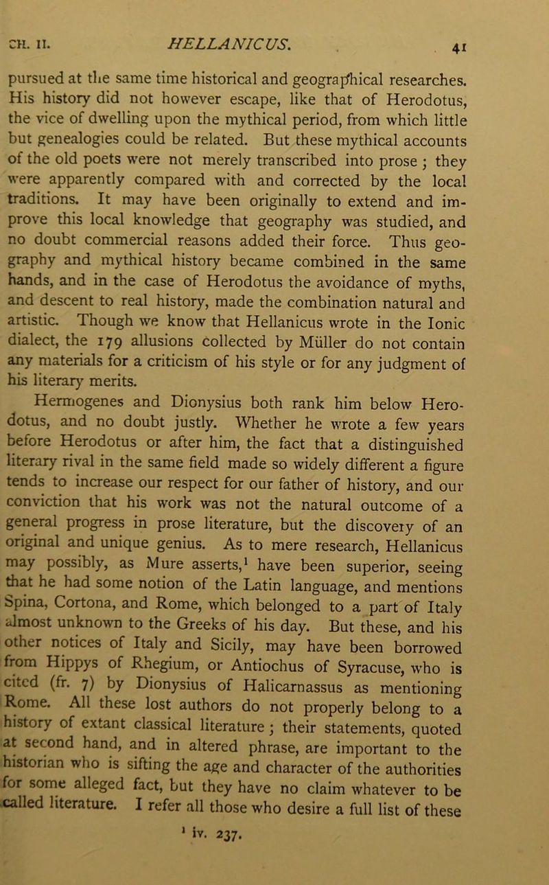 pursued at the same time historical and geograprtiical researches. His history did not however escape, like that of Herodotus, the vice of dwelling upon the mythical period, from which little but genealogies could be related. But these mythical accounts of the old poets w'ere not merely transcribed into prose ; they were apparently compared with and corrected by the local traditions. It may have been originally to extend and im- prove this local knowledge that geography was studied, and no doubt commercial reasons added their force. Thus geo- graphy and mythical history became combined in the same hands, and in the case of Herodotus the avoidance of myths, and descent to real history, made the combination natural and artistic. Though we know that Hellanicus wrote in the Ionic dialect, the 179 allusions Collected by Muller do not contain any materials for a criticism of his style or for any judgment of his literary merits. Hermogenes and Dionysius both rank him below Hero- dotus, and no doubt justly. Whether he wrote a few years before Herodotus or after him, the fact that a distinguished literary rival in the same field made so widely different a figure tends to increase our respect for our father of history, and our conviction that his work was not the natural outcome of a general progress in prose literature, but the discovery of an original and unique genius. As to mere research, Hellanicus may possibly, as Mure asserts,* have been superior, seeing drat he had some notion of the Latin language, and mentions bpina, Cortona, and Rome, which belonged to a part of Italy almost unknown to the Greeks of his day. But these, and his other notices of Italy and Sicily, may have been borrowed from Hippys of Rhegium, or Antiochus of Syracuse, w’ho is cited (fr. 7) by Dionysius of Halicarnassus as mentioning Rome. All these lost authors do not properly belong to a history of extant classical literature; their statements, quoted at second hand, and in altered phrase, are important to the historian who is sifting the age and character of the authorities for some alleged fact, but they have no claim whatever to be .called literature. I refer all those who desire a full list of these