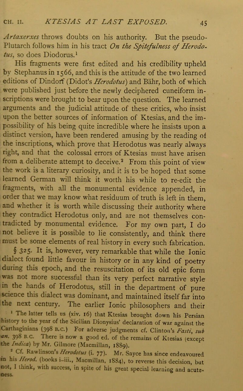 Artaxerxes throws doubts on his authority. But the pseudo- Plutarch follows him in his tract On the Spitefulness of Herodo- tus., so does Diodorus.' His fragments were first edited and his credibility upheld by Stephanus in 1566, and this is the attitude of the two learned editions of Dindorf (Didot’s Herodotus) and Biihr, both of which were published just before the newly deciphered cuneiform in- scriptions were brought to bear upon the question. The learned arguments and the judicial attitude of these critics, who insist upon the better sources of information of Ktesias, and the im- possibility of his being quite incredible where he insists upon a distinct version, have been rendered amusing by the reading of the inscriptions, which prove that Herodotus was nearly always right, and that the colossal errors of Ktesias must have arisen from a deliberate attempt to deceive.^ From this point of view the work is a literary curiosity, and it is to be hoped that some learned German will think it worth his while to re-edit the fragments, w'ith all the monumental evidence appended, in order that we may know what residuum of truth is left in them, and whether it is worth while discussing their authority where they contradict Herodotus only, and are not themselves con- tradicted by monumental evidence. For my own part, I do not believe it is possible to lie consistently, and think there must be some elements of real history in every such fabrication. § 325* It is, however, very remarkable that while the Ionic dialect found little favour in history or in any kind of poetry during this epoch, and the resuscitation of its old epic form was not more successful than its very perfect narrative style in the hands of Herodotus, still in the department of pure science this dialect was dominant, and maintained itself far into the next century. The earlier Ionic philosophers and their The letter tells us (xiv. i6) th&t ICtesi^ brought down his Persian history to the year of the Sicilian Dionysius’ declaration of war against the Carthaginians (398 B.C.) For adverse judgments cf. Clinton’s Fasti, sub an. 398 B.C. There is now a good ed. of the remains of Ktesias (except the Indica) by Mr. Gilmore (Macmillan, 1889). * Cf. Rawlinson s(i. 77). Mr. Sayce has since endeavoured in his Herod, (books i-iii., Macmillan, 1884), to reverse this decision, but not, I think, with success, in spite of his great special learning and acute- ness.