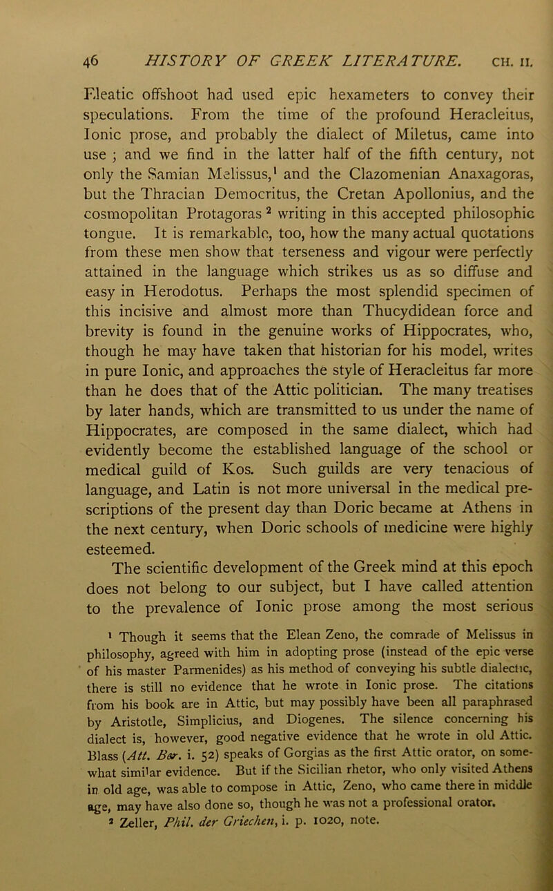 Kleatic offshoot had used epic hexameters to convey their speculations. From the time of the profound Heracleitus, Ionic prose, and probably the dialect of Miletus, came into use ; and we find in the latter half of the fifth century, not only the Samian Melissus,' and the Clazomenian Anaxagoras, but the Thracian Democritus, the Cretan Apollonius, and the cosmopolitan Protagoras ^ writing in this accepted philosophic tongue. It is remarkable, too, how the many actual quotations from these men show that terseness and vigour were perfectly attained in the language which strikes us as so diffuse and easy in Herodotus. Perhaps the most splendid specimen of this incisive and almost more than Thucydidean force and brevity is found in the genuine works of Hippocrates, who, though he may have taken that historian for his model, writes in pure Ionic, and approaches the style of Heracleitus far more than he does that of the Attic politician. The many treatises by later hands, which are transmitted to us under the name of Hippocrates, are composed in the same dialect, which had evidently become the established language of the school or medical guild of Kos. Such guilds are very tenacious of language, and Latin is not more universal in the medical pre- scriptions of the present day than Doric became at Athens in the next century, when Doric schools of medicine were highly esteemed. The scientific development of the Greek mind at this epoch does not belong to our subject, but I have called attention to the prevalence of Ionic prose among the most serious * Though it seems that the Elean Zeno, the comrade of Melissus in philosophy, agreed with him in adopting prose (instead of the epic verse of his master Parmenides) as his method of conveying his subtle dialed ic, there is still no evidence that he wrote in Ionic prose. The citations from his book are in Attic, but may possibly have been all paraphrased by Aristotle, Simplicius, and Diogenes. The silence concerning his dialect is, however, good negative evidence that he wrote in old Attic. Blass {Att. Bet-, i. 52) speaks of Gorgias as the first Attic orator, on some- what similar evidence. But if the Sicilian rhetor, who only visited Athens in old age, was able to compose in Attic, Zeno, who came there in middle may have also done so, though he was not a piofessional orator. * Zeller, Phil, der Griechen, i. p. 1020, note. I I i