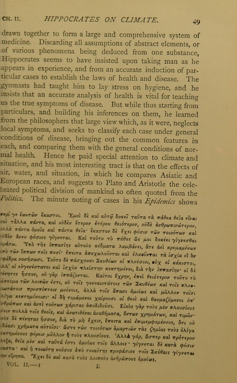 drawn together to form a large and comprehensive system of medicine. Discarding all assumptions of abstract elements, or of various phenomena being deduced from one substance, Hippocrates seems to have insisted upon taking man as he appears in experience, and from an accurate induction of par- ticular cases to establish the laws of health and disease. The .gymnasts had taught him to lay stress on hygiene, and he insists that an accurate analysis of health is vital for teaching us the true symptoms of disease. But while thus starting from particulars, and building his inferences on them, he learned from the philosophers that large view which, as it were, neglects local symptoms, and seeks to classify each case under general conditions of disease, bringing out the common features in each, and comparing them with the general conditions of nor- mal health. Hence he paid special attention to climate and situation, and his most interesting tract is that on the effects of air, water, and situation, in which he compares Asiatic and European races, and suggests to Plato and Aristotle the cele- brated political division of mankind so often quoted from the Politics. The minute noting of cases in his Epidemics shows rep. 7e ’E/xof 54 Ka\ ahrcf UkA raZra rh. nd9ea 6e7a dyui fo2 riWa irdura, Kal ohShy erepoy kripov dedTipoy, oiiSh dydpcoiriyd>repoy i\Kd ndyra 6f,o7a /fol irdura 6,7a- eKacroy 54 <pZcrcy rwy roLoZrwy nal wSjy iyev (pZffios yiyyerai. Kal tovto rh irdOos S>s fioi Sok4€i yiyyea-9ai ipdaco. 'r^b TVS .Wao-lTjs abrobs KeSjuara Kafi^dyu, fire Aei Kpe/xapLiyccy ■.irb ruv Xinruy rois noai- eTre.ra d-irox(»\ovyTai Kal f\KoOyrai rd tcrx^a ot &y ■■<(>oSpa vocriiffwai. ToTno 54 irdaxovai ol irKotxnoi, ol>x of KdKiaroi, AA’ of e^eveo-Taro. .cal laxvu TXdarvv KeKTV^yoi, Sid r^y imraaivy' ol 54 ■tyvr^s v^<roy, ob ydp iirndCoyrai. Kalroi ^xpvv, inel 6ei6r,poy tovto tS ■o<T€v^a Tuy \oinuy iaTi, ob to7s yeyyaiOTdTOis Tuy ^KvOeay kuI to7s ttAov- ■iundTOiS irpoTirlisTuy fioiyois, dwd to7s diraai dpiolws Kal pidWoy roftr. A.7a K(KTVfi4yoiar ef 5^ Tifubfieyoi xalpov<ri ol Oeol Kal eaviiaCS/xeyoi bir’ yepunru>y dyA Tobrcoy xdpnas d^oSiSovai. EIkSs ydp to'vs fiiy nKovalovs vfiy xoAAA to.j 6€o7s, Kal dyaTidivai dya6-f,fxaTa, SyTwy xpVfJ^drwy, Kal Tiudv' ovs 54 n.i^Tas Woy, Sid tS ^x^iy, 4,re.ra Kal i'npiepapopiiyovs, 3r. oo XP^M«To OOTOKT.* &a-Tf Tuy ToiovTioy dfiapTiuv Tds CvP'las tovs 6\lya iKTV^eyovs (pipay /xaAAov 1j to'vs n\ovalovs. 'AWd ydp, Zairep Kal itp6T€poy Wfo, duafily Kal TavTdJffTi dfiolus to7s &\\ois ’ ylyysTUi 54/carA <pbaiy .avTa Kol VTOiavrv yovaos irrh TOiavrvs vpo<pda-ios to7s ^Kvdais ylyyfTot Vy (ipvKa. 'Exti 54 Kal Kurd robs \onrobs dyOpwirovs d/JLolws. VOL. II.—I