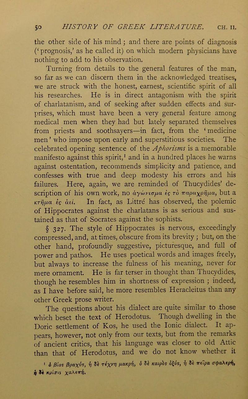 the other side of his mind; and there are points of diagnosis (‘ prognosis/ as he called it) on which modern physicians have nothing to add to his observation. Turning from details to the general features of the man, so far as we can discern them in the acknowledged treatises, we are struck with the honest, earnest, scientific spirit of all his researches. He is in direct antagonism with the spirit of charlatanism, and of seeking after sudden effects and sur- prises, which must have been a very general feature among medical men when they had but lately separated themselves from priests and soothsayers—in fact, from the ‘ medicine men ’ who impose upon early and superstitious societies. The celebrated opening sentence of the Aphorisms is a memorable manifesto against this spirit,' and in a hundred places he warns against ostentation, recommends simplicity and patience, and confesses with true and deep modesty his errors and his failures. Here, again, we are reminded of Thucydides’ de- scription of his own work, no h.yMVia\xa £C TO Trapaxpr^xa, but a KTiijxa kg ad. In fact, as Littre has observed, the polemic of Hippocrates against the charlatans is as serious and sus- tained as that of Socrates against the sophists. § 327. The style of Hippocrates is nervous, exceedingly compressed, and, at times, obscure from its brevity ; but, on the other hand, profoundly suggestive, picturesque, and full of power and pathos. He uses poetical words and images freely, but always to increase the fulness of his meaning, never for mere ornament. He is far terser in thought than Thucydides, though he resembles him in shortness of expression ; indeed, as I have before said, he more resembles Heracleitus than any other Greek prose writer. The questions about his dialect are quite similar to those which beset the text of Herodotus. Though dwelling in the Doric settlement of Kos, he used the Ionic dialect. It ap- pears, however, not only from our texts, but from the remarks of ancient critics, that his language was closer to old Attic than that of Herodotus, and we do not know whether it ' i Fios 0ffaxvs, V 5^ T(X’'V d dk Kaiphs o{i5s, r) 8e irupa a<pa\fpii, Kpijii