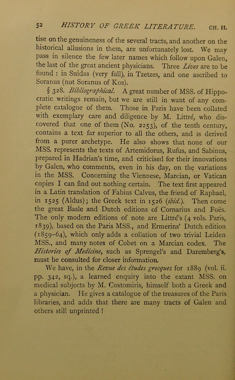 tise on the genuineness of the several tracts, and another on the historical allusions in them, are unfortunately lost. We may pass in silence the few later names which follow upon Galen, the last of the great ancient physicians. Three Lives are to be found : in Suidas (very full), in Tzetzes, and one ascribed to Soranus (not Soranus of Kos). § 328. Bibliographical. A great number of MSS. of Hippo- cratic writings remain, but we are still in want of any com- plete catalogue of them. Those in Paris have been collated with exemplary care and diligence by M. Littrd, who dis- covered that one of them (No. 2253), of the tenth century, contains a text far superior to all the others, and is derived from a purer archetype. He also shows that none of our MSS. represents the texts of Artemidorus, Rufus, and Sabinus, prepared in Hadrian’s time, and criticised for their innovations by Galen, who comments, even in his day, on the variations in the MSS. Concerning the Viennese, Marcian, or Vatican copies I can find out nothing certain. The text first appeared in a Latin translation of Fabius Calvus, the friend of Raphael, 1525 (Aldus); the Greek text in 1526 {ibid.). Then come the great Basle and Dutch editions of Cornarius and Foes. The only modern editions of note are Littr^’s (4 vols. Paris, ^^39)> based on the Paris MSS., and Ermerins’ Dutch edition (1859-64), which only adds a collation of two trivial Leiden MSS., and many notes of Cobet on a Marcian codex. The Histo7'ies of Medicine^ such as Sprengel’s and Daremberg’s, must be consulted for closer information. We have, in the Revue des etudes grecques for 1889 (vol. ii. pp. 342, sq.), a learned enquiry into the extant MSS. on medical subjects by M. Costomiris, himself both a Greek and a physician. He gives a catalogue of the treasures of the Paris libraries, and adds that there are many tracts of Galen and others still unprinted !