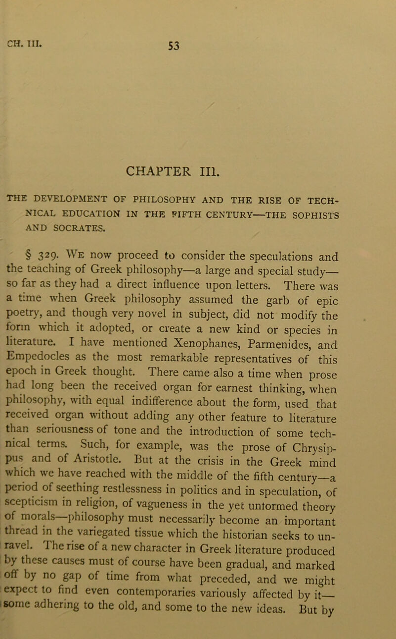 CHAPTER III. THE DEVELOPMENT OF PHILOSOPHY AND THE RISE OF TECH- NICAL EDUCATION IN THE FIFTH CENTURY—THE SOPHISTS AND SOCRATES. § 329. We now proceed to consider the speculations and the teaching of Greek philosophy—a large and special study— so far as they had a direct influence upon letters. There was a time when Greek philosophy assumed the garb of epic poetry, and though very novel in subject, did not modify the fonn which it adopted, or create a new kind or species in literature. I have mentioned Xenophanes, Parmenides, and Empedocles as the most remarkable representatives of this epoch in Greek thought. There came also a time when prose had long been the received organ for earnest thinking, when philosophy, with equal indifference about the form, used that received organ without adding any other feature to literature than seriousness of tone and the introduction of some tech- nical terms. Such, for example, was the prose of Chrysip- pus and of Aristotle. But at the crisis in the Greek mind which we have reached with the middle of the fifth century—a jieriod of seething restlessness in politics and in speculation, of scepticism in religion, of vagueness in the yet untormed theory of morals philosophy must necessarily become an important thread in the variegated tissue which the historian seeks to un- ravel. The rise of a new character in Greek literature produced by these causes must of course have been gradual, and marked off by no gap of time from what preceded, and we might expect to find even contemporaries variously affected by it 'Some adhering to the old, and some to the new ideas. But by