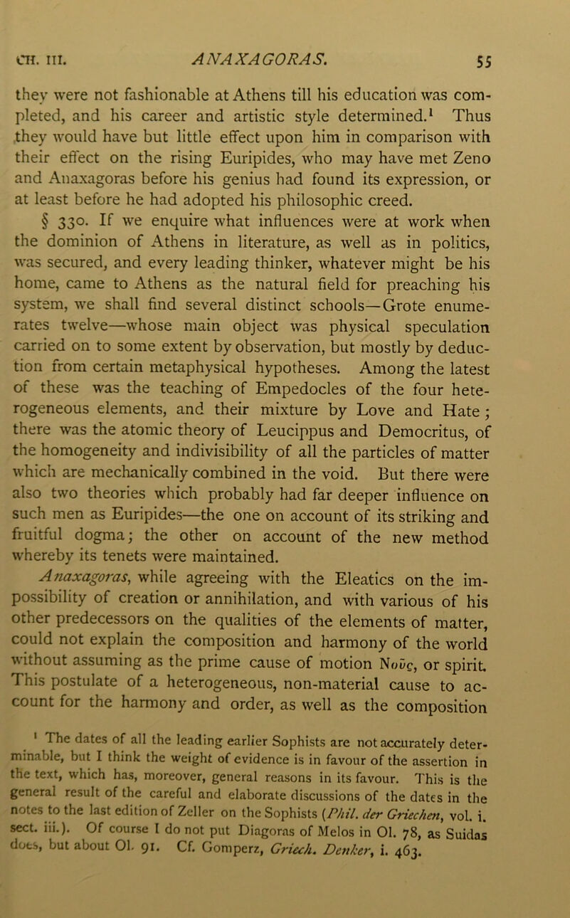 they were not fashionable at Athens till his education was com- pleted, and his career and artistic style determined.* Thus they would have but little effect upon him in comparison with their effect on the rising Euripides, who may have met Zeno and Anaxagoras before his genius had found its expression, or at least before he had adopted his philosophic creed. § 330. If we enquire what influences were at work when the dominion of Athens in literature, as well as in politics, was secured, and every leading thinker, whatever might be his home, came to Athens as the natural field for preaching his system, we shall find several distinct schools—Grote enume- rates twelve—whose main object was physical speculation carried on to some extent by observation, but mostly by deduc- tion from certain metaphysical hypotheses. Among the latest of these was the teaching of Empedocles of the four hete- rogeneous elements, and their mixture by Love and Hate; there was the atomic theory of Leucippus and Democritus, of the homogeneity and indivisibility of all the particles of matter which are mechanically combined in the void. But there were also two theories which probably had far deeper influence on such men as Euripides—the one on account of its striking and fruitful dogma; the other on account of the new method whereby its tenets were maintained. Anaxagoras, while agreeing with the Eleatics on the im- possibility of creation or annihilation, and with various of his other predecessors on the qualities of the elements of matter, could not explain the composition and harmony of the world without assuming as the prime cause of motion NoDc, or spirit. This postulate of a heterogeneous, non-material cause to ac- count for the harmony and order, as well as the composition ' The dates of all the leading earlier Sophists are not accurately deter- minable, but I think the weight of evidence is in favour of the assertion in the text, which has, moreover, general reasons in its favour. This is the general result of the careful and elaborate discussions of the dates in the notes to the last edition of Zeller on the Sophists {P/u7. der Griechen, vol. i. sect. iii.). Of course I do not put Diagoras of Melos in 01. 78, as Suidas dots, but about 01. 91. Cf. Goniperz, Griuh. Denker, i. 463.