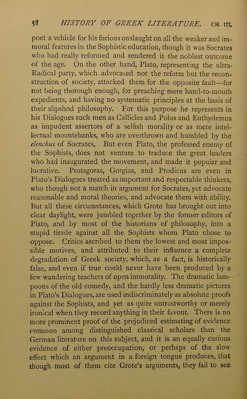 poet a vehicle for his furious onslaught on all the weaker and im- moral features in the Sophistic education, though it was Socrates who had really reformed and rendered it the noblest outcome of the age. On the other hand, Plato, representing the ultra- Radical party, which advocated not the reform but the recon- struction of society, attacked them for the opposite fault—for not being thorough enough, for preaching mere hand-to-mouth expedients, and having no systematic principles at the basis of their slipshod philosophy. For this purpose he represents in his Dialogues such men as Callicles and Polus and Euthydemus as impudent assertors of a selfish morality or as mere intel- lectual mountebanks, who are overthrown and humbled by the elenchiis of Socrates. But even Plato, the professed enemy of the Sophists, does not venture to traduce the great leaders who had inaugurated the movement, and made it popular and lucrative. Protagoras, Gorgias, and Prodicus are even in Plato’s Dialogues treated as important and respectable thinkers, who though not a match in argument for Socrates, yet advocate reasonable and moral theories, and advocate them with ability. But all these circumstances, which Grote has brought out into clear daylight, were jumbled together by the former editors of Plato, and by most of the historians of philosophy, into a stupid tirade against all the Sophists whom Plato chose to oppose. Critics ascribed to them the lowest and most impos- sible motives, and attributed to their influence a complete degradation of Greek society, which, as a fact, is historically false, and even if true could never have been produced by a few wandering teachers of open immorality. The dramatic lam- poons of the old comedy, and the hardly less dramatic pictures in Plato’s Dialogues, are used indiscriminately as absolute proofs against the Sophists, and yet as quite untrustworthy or merely ironical when they record anything in their favour. There is no more prominent proof of the prejudiced estimating of evidence common among distinguished classical scholars than the German literature on this subject, and it is an equally curious evidence of either preoccupation, or perhaps of the slow effect which an argument in a foreign tongue produces, that though most of them cite Grote’s arguments, they fail to see