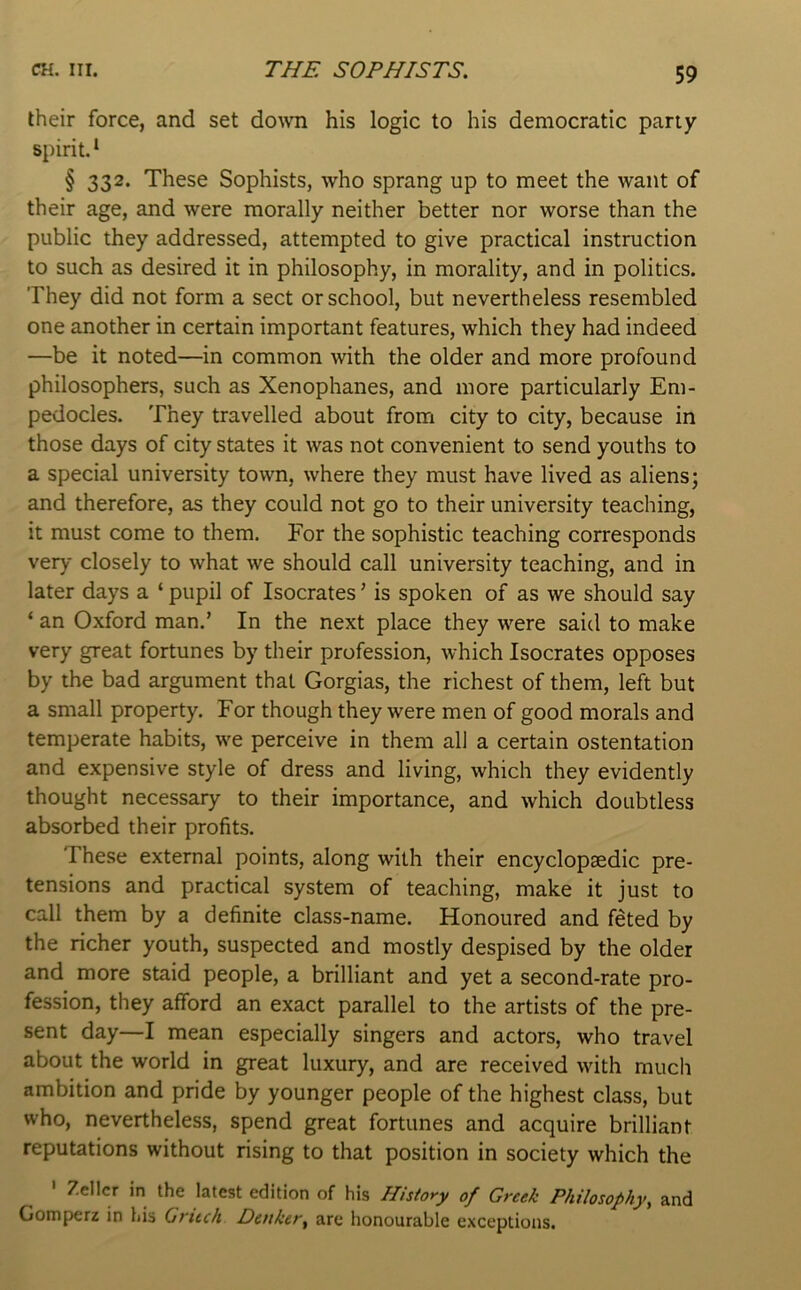 their force, and set down his logic to his democratic party spirit.* § 332. These Sophists, who sprang up to meet the want of their age, and were morally neither better nor worse than the public they addressed, attempted to give practical instruction to such as desired it in philosophy, in morality, and in politics. They did not form a sect or school, but nevertheless resembled one another in certain important features, which they had indeed —be it noted—in common with the older and more profound philosophers, such as Xenophanes, and more particularly Em- pedocles. They travelled about from city to city, because in those days of city states it was not convenient to send youths to a special university town, where they must have lived as aliens; and therefore, as they could not go to their university teaching, it must come to them. For the sophistic teaching corresponds very closely to what we should call university teaching, and in later days a ‘ pupil of Isocrates ’ is spoken of as we should say ‘ an Oxford man.’ In the next place they were said to make very great fortunes by their profession, which Isocrates opposes by the bad argument that Gorgias, the richest of them, left but a small property. For though they were men of good morals and temperate habits, we perceive in them all a certain ostentation and expensive style of dress and living, which they evidently thought necessary to their importance, and which doubtless absorbed their profits. These external points, along with their encyclopaedic pre- tensions and practical system of teaching, make it just to call them by a definite class-name. Honoured and feted by the richer youth, suspected and mostly despised by the older and more staid people, a brilliant and yet a second-rate pro- fession, they afford an exact parallel to the artists of the pre- sent day—I mean especially singers and actors, who travel about the world in great luxury, and are received with much ambition and pride by younger people of the highest class, but who, nevertheless, spend great fortunes and acquire brilliant reputations without rising to that position in society which the ' Zeller in the latest edition of his History of Greek Philosophy, and Gomperz in his Gruch Detiker, are honourable exceptions.