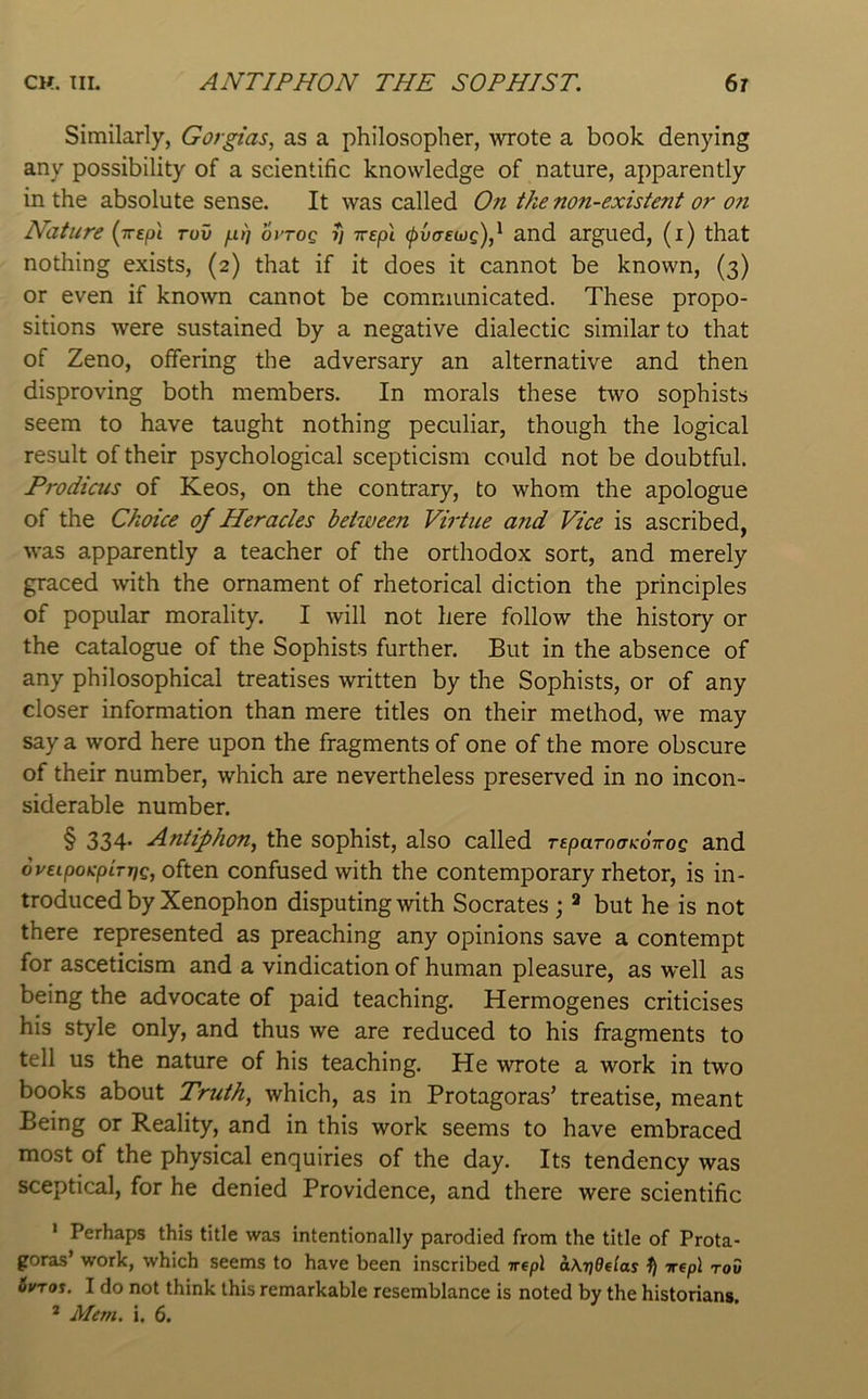 Similarly, Gorgias, as a philosopher, wrote a book denying any possibility of a scientific knowledge of nature, apparently in the absolute sense. It was called On tke non-existent or 07i Nature (Trepi rov /j.t) ovtoq y rrepi and argued, (i) that nothing exists, (2) that if it does it cannot be known, (3) or even if known cannot be communicated. These propo- sitions were sustained by a negative dialectic similar to that of Zeno, offering the adversary an alternative and then disproving both members. In morals these two sophists seem to have taught nothing peculiar, though the logical result of their psychological scepticism could not be doubtful. Prodicus of Keos, on the contrary, to whom the apologue of the Choice of Heracles between Virtue and Vice is ascribed, w'as apparently a teacher of the orthodox sort, and merely graced with the ornament of rhetorical diction the principles of popular morality. I will not here follow the history or the catalogue of the Sophists further. But in the absence of any philosophical treatises written by the Sophists, or of any closer information than mere titles on their method, we may say a word here upon the fragments of one of the more obscure of their number, which are nevertheless preserved in no incon- siderable number. § 334. Antiphon^ the sophist, also called rspaToaKOTrog and oveipoK’piryg, often confused with the contemporary rhetor, is in- troduced by Xenophon disputing with Socrates ; but he is not there represented as preaching any opinions save a contempt for asceticism and a vindication of human pleasure, as well as being the advocate of paid teaching. Hermogenes criticises his style only, and thus we are reduced to his fragments to tell us the nature of his teaching. He wrote a work in two books about Truth, which, as in Protagoras’ treatise, meant Being or Reality, and in this work seems to have embraced most of the physical enquiries of the day. Its tendency was sceptical, for he denied Providence, and there were scientific ' Perhaps this title was intentionally parodied from the title of Prota- goras’ work, which seems to have been inscribed nepl aKyOelas ^ wepl rod 6wtos. I do not think this remarkable resemblance is noted by the historians.