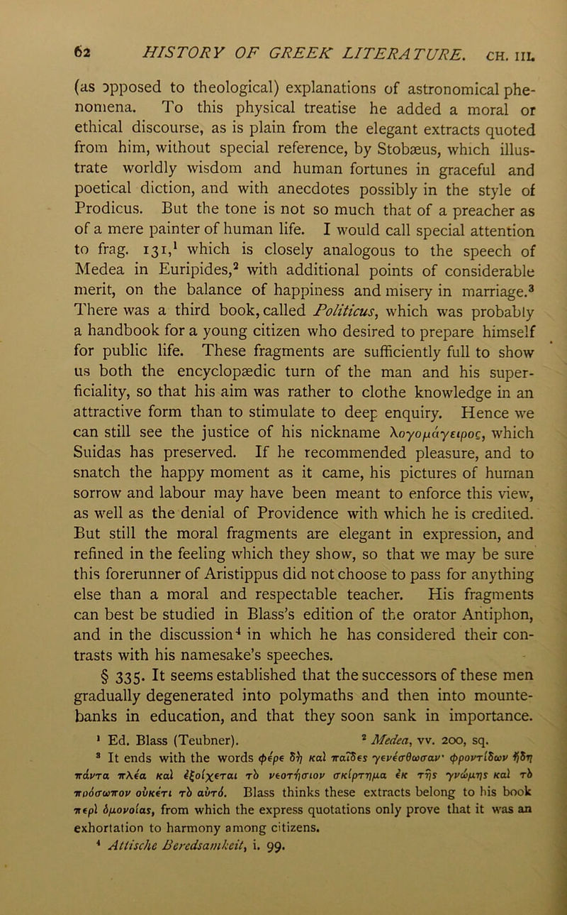 (as opposed to theological) explanations of astronomical phe- nomena. To this physical treatise he added a moral or ethical discourse, as is plain from the elegant extracts quoted from him, without special reference, by Stobseus, which illus- trate worldly wisdom and human fortunes in graceful and poetical diction, and with anecdotes possibly in the style of Prodicus. But the tone is not so much that of a preacher as of a mere painter of human life. I would call special attention to frag. 131,* which is closely analogous to the speech of Medea in Euripides,^ with additional points of considerable merit, on the balance of happiness and misery in marriage.^ There was a third book, called Foliticus^ which was probably a handbook for a young citizen who desired to prepare himself for public life. These fragments are sufficiently full to show us both the encyclopaedic turn of the man and his super- ficiality, so that his aim was rather to clothe knowledge in an attractive form than to stimulate to deep enquiry. Hence we can still see the justice of his nickname Xoyo^ayEipoQ, which Suidas has preserved. If he recommended pleasure, and to snatch the happy moment as it came, his pictures of human sorrow and labour may have been meant to enforce this view, as well as the denial of Providence with which he is credited. But still the moral fragments are elegant in expression, and refined in the feeling which they show, so that we may be sure this forerunner of Aristippus did not choose to pass for anything else than a moral and respectable teacher. His fragments can best be studied in Blass’s edition of the orator Antiphon, and in the discussion'* in which he has considered their con- trasts with his namesake’s speeches. § 335. It seems established that the successors of these men gradually degenerated into polymaths and then into mounte- banks in education, and that they soon sank in importance. ' Ed. Blass (Teubner). * Medea, vv. 200, sq. ® It ends with the words <pep^ 5^; koI ttoIScs yeveadwtrav (ppovrlSoiv Ifdi} irdyra irXea /cal i^olxerai rh vtorrtatov (TKlpr-rj/jia eK r^s yyd>/x7]s Kal rh irooa’wTTov ovk(ti rb avr6. Blass thinks these extracts belong to Ms book ■ntpl bfxovoias, from which the express quotations only prove that it was an exhortation to harmony among citizens. * Atlische Beredsamkeit, i. 99.