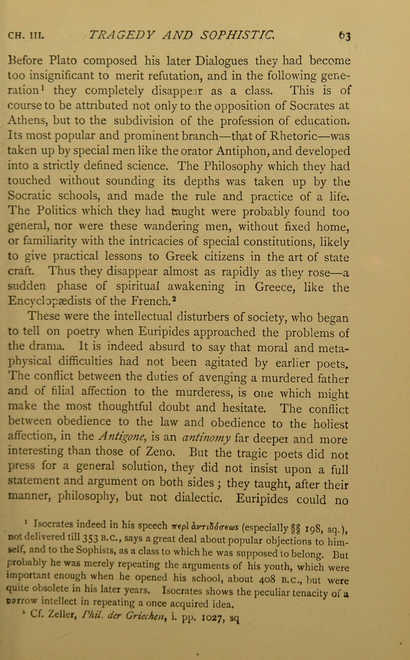 Before Plato composed his later Dialogues they had become loo insignificant to merit refutation, and in the following gene- ration* they completely disappear as a class. This is of course to be attributed not only to the opposition of Socrates at Athens, but to the subdivision of the profession of education. Its most popular and prominent branch—that of Rhetoric—was taken up by special men like the orator Antiphon, and developed into a strictly defined science. The Philosophy which they had touched without sounding its depths was taken up by the Socratic schools, and made the rule and practice of a life. The Politics which they had taught were probably found too general, nor were these wandering men, without fixed home, or familiarity with the intricacies of special constitutions, likely to give practical lessons to Greek citizens in the art of state craft. Thus they disappear almost as rapidly as they rose—a sudden phase of spiritual awakening in Greece, like the Encyclopaedists of the French.^ These were the intellectual disturbers of society, who began to tell on poetry when Euripides approached the problems of the drama. It is indeed absurd to say that moral and meta- physical difficulties had not been agitated by earlier poets. The conflict between the duties of avenging a murdered father and of filial affection to the murderess, is one which might make the most thoughtful doubt and hesitate. The conflict between obedience to the law and obedience to the holiest affection, in the Antigone, is an antinomy far deeper and more interesting than those of Zeno. But the tragic poets did not press for a general solution, they did not insist upon a full statement and argument on both sides ; they taught, after their manner, philosophy, but not dialectic. Euripides could no I.socrates indeed in his speech irtpl avTiS6crfus (especially §§ 198, sq.), not delivered till 353 B.C., says a great deal about popular objections to him- self, and to the Sophists, as a class to which he was supposed to belong. But probably he was merely repeating the arguments of his youth, which were important enough when he opened his school, about 408 B.c., but were quite obsolete in his later years. Isocrates shows the peculiar tenacity of a narrow intellect in repeating a once acquired idea, Cf. Zeller, /’/«'/. dfr Griechen, i. pj), 1027, sq