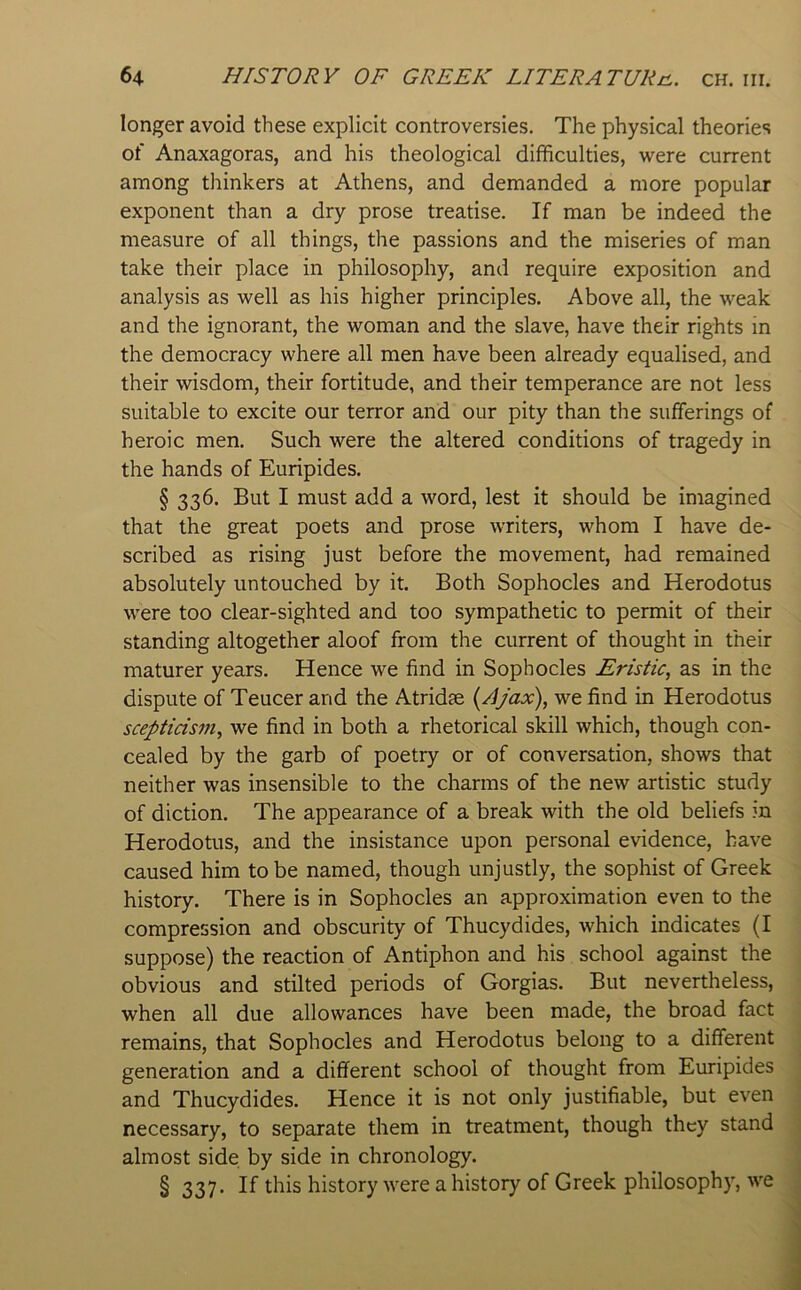 longer avoid these explicit controversies. The physical theories of Anaxagoras, and his theological difficulties, were current among thinkers at Athens, and demanded a more popular exponent than a dry prose treatise. If man be indeed the measure of all things, the passions and the miseries of man take their place in philosophy, and require exposition and analysis as well as his higher principles. Above all, the weak and the ignorant, the woman and the slave, have their rights in the democracy where all men have been already equalised, and their wisdom, their fortitude, and their temperance are not less suitable to excite our terror and our pity than the sufferings of heroic men. Such were the altered conditions of tragedy in the hands of Euripides. § 336. But I must add a word, lest it should be imagined that the great poets and prose writers, whom I have de- scribed as rising just before the movement, had remained absolutely untouched by it. Both Sophocles and Herodotus were too clear-sighted and too sympathetic to permit of their standing altogether aloof from the current of thought in their maturer years. Hence we find in Sophocles Eristic, as in the dispute of Teucer and the Atridse {Ajax), we find in Herodotus scepticism, we find in both a rhetorical skill which, though con- cealed by the garb of poetry or of conversation, shows that neither was insensible to the charms of the new artistic study of diction. The appearance of a break with the old beliefs in Herodotus, and the insistance upon personal evidence, have caused him to be named, though unjustly, the sophist of Greek history. There is in Sophocles an approximation even to the compression and obscurity of Thucydides, which indicates (I suppose) the reaction of Antiphon and his school against the obvious and stilted periods of Gorgias. But nevertheless, when all due allowances have been made, the broad fact remains, that Sophocles and Herodotus belong to a different generation and a different school of thought from Euripides and Thucydides. Hence it is not only justifiable, but even necessary, to separate them in treatment, though they stand almost side by side in chronology. § 337* If history were a history of Greek philosophy, we