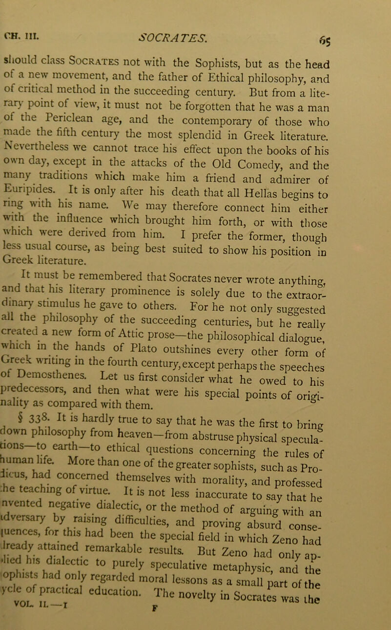 SOCRATES. ^5 should class Socrates not with the Sophists, but as the head of a new movement, and the father of Ethical philosophy, and of critical method in the succeeding century. But from a lite- rar} point of view, it must not be forgotten that he was a man of the Periclean age, and the contemporary of those who made the fifth century the most splendid in Greek literature. evertheless we cannot trace his effect upon the books of his own day, except in the attacks of the Old Comedy, and the many traditions which make him a friend and admirer of Euripides. It is only after his death that all Hellas begins to ring with his name. We may therefore connect him either with the influence which brought him forth, or with tliose which were derived from him. I prefer the former, though less usual course, as being best suited to show his position in Greek literature. It must be remembered that Socrates never wrote anything, and that his literary prominence is solely due to the extraor- dinary stimulus he gave to others. For he not only suggested all the philosophy of the succeeding centuries, but he really created a new form of Attic prose-the philosophical dialogue which in the hands of Plato outshines every other form of Greek writing in the fourth century, except perhaps the speeches of Demosthenes. Let us first consider what he owed to his predecessors, and then what were his special points of origi- nality as compared with them. ^ § 338. It IS hardly true to say that he was the first to bring down philosophy from heaven-from abstruse physical specula cions to earth—to ethical questions concerning the rules of uman life More than one of the greater sophists, such as Pro- iicus, had concerned themselves with morality, and professed :he teaching of virtue. It is not less inaccurate to say that he nvented negative dialectic, or the method of arguing with an cdversaiy by raising difficulties, and proving absurd conse” luences, for this had been the special field in which Zeno had ready attorned remarkable results. But Zeno had onlyap- .hed his dialectic to purely speculative metaphysic, and the ophists had only regarded moral lessons as a Llll j art of the