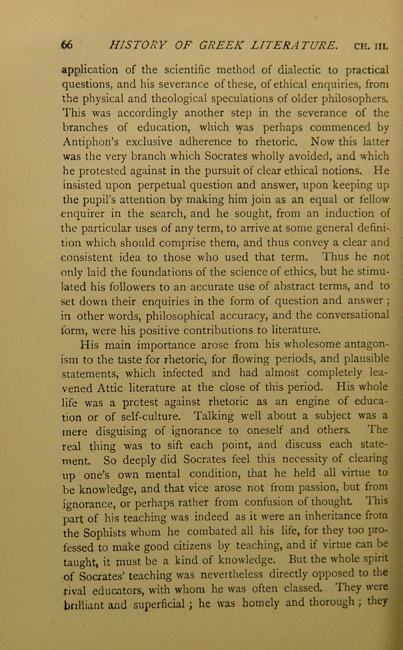 application of the scientific method of dialectic to practical questions, and his severance of these, of ethical enquiries, from the physical and theological speculations of older philosophers. This was accordingly another step in the severance of the branches of education, which was perhaps commenced by Antiphon’s exclusive adherence to rhetoric. Now this latter was the very branch which Socrates wholly avoided, and which he protested against in the pursuit of clear ethical notions. He insisted upon perpetual question and answer, upon keeping up the pupil’s attention by making him join as an equal or fellow enquirer in the search, and he sought, from an induction of the particular uses of any term, to arrive at some general defini- tion which should comprise them, and thus convey a clear and consistent idea to those who used that term. Thus he not only laid the foundations of the science of ethics, but he stimu- lated his followers to an accurate use of abstract terms, and to set down their enquiries in the form of question and answer; in other words, philosophical accuracy, and the conversational form, were his positive contributions to literature. His main importance arose from his wholesome antagon- ism to the taste for rhetoric, for flowing periods, and plausible statements, which infected and had almost completely lea- vened Attic literature at the close of this period. His whole life was a pretest against rhetoric as an engine of educa- tion or of self-culture. Talking well about a subject was a mere disguising of ignorance to oneself and others. The real thing was to sift each point, and discuss each state- ment. So deeply did Socrates feel this necessity of clearing up one’s own mental condition, that he held all virtue to be knowledge, and that vice arose not from passion, but from ignorance, or perhaps rather from confusion of thought This part of his teaching was indeed as it were an inheritance from the Sophists whom he combated all his life, for they too pro- fessed to make good citizens by teaching, and if virtue can be taught, it must be a kind of knowledge. But the whole spirit of Socrates’ teaching was nevertheless directly opposed to the rival educators, with whom he was often classed. They were brilliant and superficial; he was homely and thorough ; they