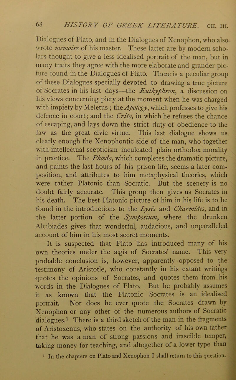 Dialogues of Plato, and in the Dialogues of Xenophon, who also wrote memoirs of his master. These latter are by modern scho- lars thought to give a less idealised portrait of the man, but in many traits they agree with the more elaborate and grander pic- ture found in the Dialogues of Plato. There is a peculiar group of these Dialogues specially devoted to drawing a true picture of Socrates in his last days—the Euthyphron, a discussion on his views concerning piety at the moment when he was charged with impiety by Meletus; the Apology, which professes to give his defence in court; and the Crito, in which he refuses the chance of escaping, and lays down the strict duty of obedience to the law as the great civic virtue. This last dialogue shows us clearly enough the Xenophontic side of the man, who together with intellectual scepticism inculcated plain orthodox morality in practice. The Phcedo, which completes the dramatic picture, and paints the last hours of his prison life, seems a later com- position, and attributes to him metaphysical theories, w’^hich were rather Platonic than Socratic. But the scenery is no doubt fairly accurate. This group then gives us Socrates in his death. The best Platonic picture of him in his life is to be found in the introductions to the Lysis and Charmides, and in the latter portion of the Symposium, where the drunken Alcibiades gives that wonderful, audacious, and unparalleled account of him in his most secret moments. It is suspected that Plato has introduced many of his own theories under the segis of Socrates’ name. This very probable conclusion is, however, apparently opposed to the testimony of Aristotle, who constantly in his extant writings quotes the opinions of Socrates, and quotes them from his words in the Dialogues of Plato. But he probably assumes it as known that the Platonic Socrates is an idealised portrait. Nor does he ever quote the Socrates dra^vn by Xenophon or any other of the numerous authors of Socratic dialogues.* There is a third sketch of the man in the fragments of Aristoxenus, who states on the authority of his own father that he was a man of strong passions and irascible temper, taking money for teaching, and altogether of a lower type than In the chapters on Plato and Xenophon I shall return to this question. 1