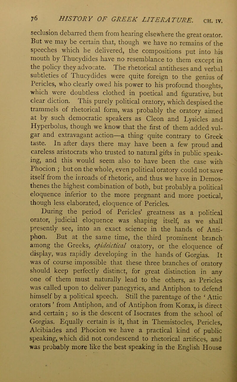 CH. IV. seclusion debarred them from hearing elsewhere the great orator. But we may be certain that, though we have no remains of the speeches which he delivered, the compositions put into his mouth by Thucydides have no resemblance to them except in the policy they advocate. The rhetorical antitheses and verbal subtleties of Thucydides were quite foreign to the genius of Pericles, who clearly owed his power to his profound thoughts, which were doubtless clothed in poetical and figurative, but clear diction. This purely political oratory, which despised the trammels of rhetorical form, was probably the oratory aimed at by such democratic speakers as Cleon and Lysicles and Hyperbolus, though we know that the first of them added vul- gar and extravagant action—a thing quite contrary to Greek taste. In after days there may have been a few proud and careless aristocrats who trusted to natural gifts in public speak- ing, and this would seem also to have been the case with Phocion ; but on the whole, even political oratory could not save itself from the inroads of rhetoric, and thus we have in Demos- thenes the highest combination of both, but probably a political eloquence inferior to the more pregnant and more poetical, though less elaborated, eloquence of Pericles. During the period of Pericles’ greatness as a political orator, judicial eloquence was shaping itself, as we shall presently see, into an exact science in the hands of Anti- phon. But at the same time, the third prominent branch among the Greeks, epideictical oiatory, or the eloquence of display, was rapidly developing in the hands of Gorgias. It was of course impossible that these three branches of oratory should keep perfectly distinct, for great distinction in any one of them must naturally lead to the others, as Pericles was called upon to deliver panegyrics, and Antiphon to defend himself by a political speech. Still the parentage of the ‘ Attic orators ’ from Antiphon, and of Antiphon from Korax, is direct and certain; so is the descent of Isocrates from the school of Gorgias. Equally certain is it, that in Themistocles, Pericles, Alcibiades and Phocion we have a practical kind of public speaking, which did not condescend to rhetorical artifices, and was probably more like the best speaking in the English House