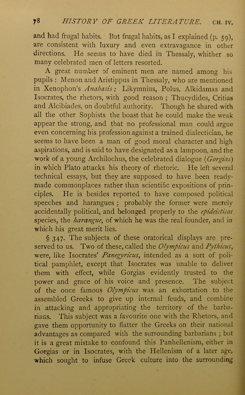 and had frugal habits. But frugal habits, as I explained (p. 59), are consistent with luxury and even extravagance in other directions. He seems to have died in Thessaly, whither so many celebrated men of letters resorted. A great number of eminent men are named among his pupils : Menon and Aristippus in Thessaly, who are mentioned in Xenophon’s Anabasis; Likymnius, Polus, Alkidamas and Isocrates, the rhetors, with good reason ; Thucydides, Critias and Alcibiades, on doubtful authority. Though he shared with all the other Sophists the boast that he could make the weak appear the strong, and that no professional man could argue even concerning his profession against a trained dialectician, he seems to have been a man of good moral character and high aspirations, and is said to have designated as a lampoon, and the work of a young Archilochus, the celebrated dialogue (Gorgias) in which Plato attacks his theory of rhetoric. He left several technical essays, but they are supposed to have been ready- made commonplaces rather than scientific expositions of prin- ciples. He is besides reported to have composed political speeches and harangues ; probably the former were merely accidentally political, and belonged properly to the epideicticai species, the harangue^ of which he was the real founder, and in which his great merit lies. § 347. The subjects of these oratorical displays are pre- served to us. Two of these, called the OJy77ipicus Fyihicus, were, like Isocrates’ Fanegyricus., intended as a sort of poli- tical pamphlet, except that Isocrates was unable to deliver them with effect, while Gorgias evidently trusted to the power and grace of his voice and presence. The subject of the once famous Olympicus was an exhortation to tlie assembled Greeks to give up internal feuds, and combine in attacking and appropriating the territory of the barba- rians. This subject was a favourite one with the Rhetors, and gave them opportunity to flatter the Greeks on their national advantages as compared with the surrounding barbarians ; but it is a great mistake to confound this Panhellenism, either in 1 Gorgias or in Isocrates, with the Hellenism of a later age, | which sought to infuse Greek culture into the surrounding