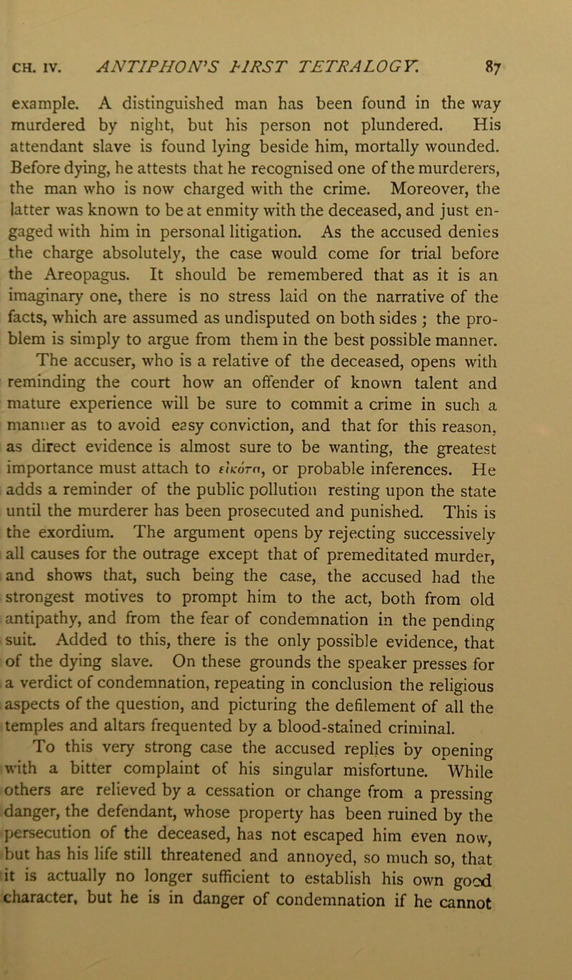 example. A distinguished man has been found in the way- murdered by night, but his person not plundered. His attendant slave is found lying beside him, mortally wounded. Before dying, he attests that he recognised one of the murderers, the man who is now charged with the crime. Moreover, the latter was known to be at enmity with the deceased, and just en- gaged with him in personal litigation. As the accused denies the charge absolutely, the case would come for trial before the Areopagus. It should be remembered that as it is an imaginary one, there is no stress laid on the narrative of the facts, which are assumed as undisputed on both sides ; the pro- blem is simply to argue from them in the best possible manner. The accuser, who is a relative of the deceased, opens with reminding the court how an offender of known talent and mature experience will be sure to commit a crime in such a manner as to avoid easy conviction, and that for this reason, as direct evidence is almost sure to be wanting, the greatest importance must attach to eiKom, or probable inferences. He adds a reminder of the public pollution resting upon the state until the murderer has been prosecuted and punished. This is the exordium. The argument opens by rejecting successively all causes for the outrage except that of premeditated murder, and shows that, such being the case, the accused had the strongest motives to prompt him to the act, both from old antipathy, and from the fear of condemnation in the pending suit Added to this, there is the only possible evidence, that of the dying slave. On these grounds the speaker presses for a verdict of condemnation, repeating in conclusion the religious aspects of the question, and picturing the defilement of all the temples and altars frequented by a blood-stained criminal. To this very strong case the accused replies by opening with a bitter complaint of his singular misfortune. While others are relieved by a cessation or change from a pressing danger, the defendant, whose property has been ruined by the persecution of the deceased, has not escaped him even now, but has his life still threatened and annoyed, so much so, that it is actually no longer sufficient to establish his own gocd character, but he is in danger of condemnation if he cannot