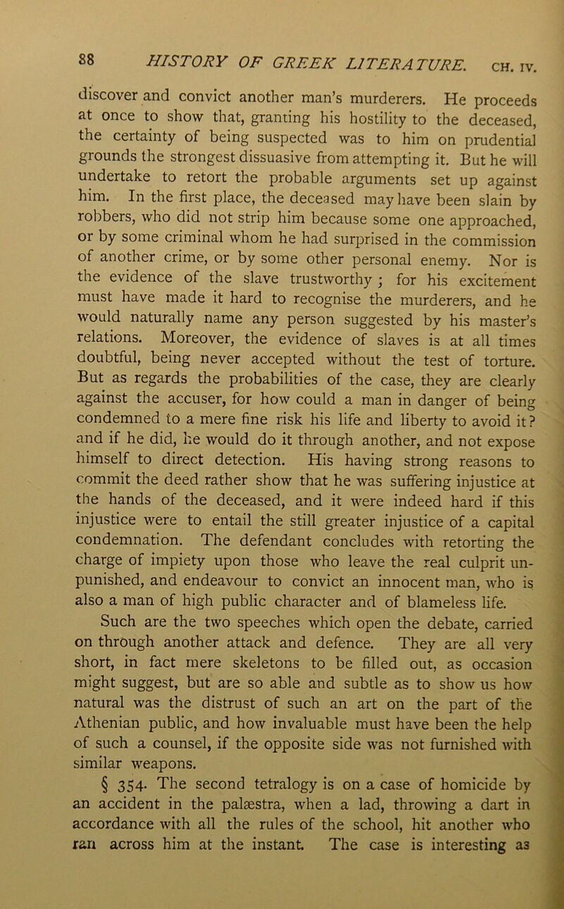 CH. IV. HISTORY OF GREEK LITERATURE. discover and convict another man’s murderers. He proceeds at once to show that, granting his hostility to the deceased, the certainty of being suspected was to him on prudential grounds the strongest dissuasive from attempting it. But he will undertake to retort the probable arguments set up against him. In the first place, the deceased may have been slain by robbers, who did not strip him because some one approached, or by some criminal whom he had surprised in the commission of another crime, or by some other personal enemy. Nor is the evidence of the slave trustworthy ; for his excitement must have made it hard to recognise the murderers, and he would naturally name any person suggested by his master’s relations. Moreover, the evidence of slaves is at all times doubtful, being never accepted without the test of torture. But as regards the probabilities of the case, they are clearly against the accuser, for how could a man in danger of being condemned to a mere fine risk his life and liberty to avoid it? and if he did, he would do it through another, and not expose himself to direct detection. His having strong reasons to commit the deed rather show that he was suffering injustice at the hands of the deceased, and it were indeed hard if this injustice were to entail the still greater injustice of a capital condemnation. The defendant concludes with retorting the charge of impiety upon those who leave the real culprit un- punished, and endeavour to convict an innocent man, who is also a man of high public character and of blameless life. Such are the two speeches which open the debate, carried on through another attack and defence. They are all very short, in fact mere skeletons to be filled out, as occasion might suggest, but are so able and subtle as to show us how natural was the distrust of such an art on the part of the Athenian public, and how invaluable must have been the help of such a counsel, if the opposite side was not furnished with similar weapons. § 354. The second tetralogy is on a case of homicide by an accident in the palsestra, when a lad, throwing a dart in accordance with all the rules of the school, hit another who ran across him at the instant The case is interesting as