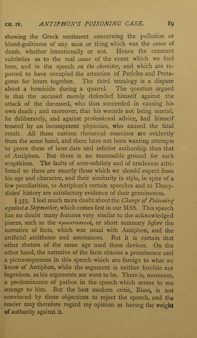 showing the Greek sentiment concerning the pollution or blood-guiltiness of any man or thing wliich was the cause of death, whether intentionally or not. Hence the constant subtleties as to the real cause of the event which we find here, and in the speech on the chorister^ and which are re- ported to have occupied the attention of Pericles and Prota- goras for hours together. The third tetralogy is a dispute about a homicide during a quarrel. The question argued is that the accused merely defended himself against the attack of the deceased, who thus succeeded in causing his own death ; and moreover, that his wounds not being mortal, he deliberately, and against professional advice, had himself treated by an incompetent physician, who caused the fatal result. All these curious rhetorical exercises are evidently from the same hand, and there have not been wanting attempts to prove them of later date and inferior authorship than that of Antiphon. But there is no reasonable ground for such scepticism. The faults of over-subtlety and of crudeness attri- buted to them are exactly those which we should expect from his age and character, and their similarity in style, in spite of a few peculiarities, to Antiphon’s certain speeches and to Thucy- dides’ history are satisfactory evidence of their genuineness. § 355. I feel much more doubt about the Charge of Poisoning against a Stepmother^ which comes first in our MSS. This speech has no doubt many features very similar to the acknowledged pieces, such as the irpoKaTaaKevi}, or short summary before the narrative of facts, which was usual with Antiphon, and the artificial, antitheses and assonances. But it is certain that other rhetors of the same age used these devices. On the other hand, the narrative of the facts obtains a prominence and a picturesqueness in this speech which are foreign to what we know of Antiphon, while the argument is neither forcible nor ingenious, as his arguments are wont to be. There is, moreover, a predominance of pathos in the speech which seems to me strange to him. But the best modem critic, Blass, is not convinced by these objections to reject the speech, and the reader may therefore regard my opinion as having the weight of authority against it.