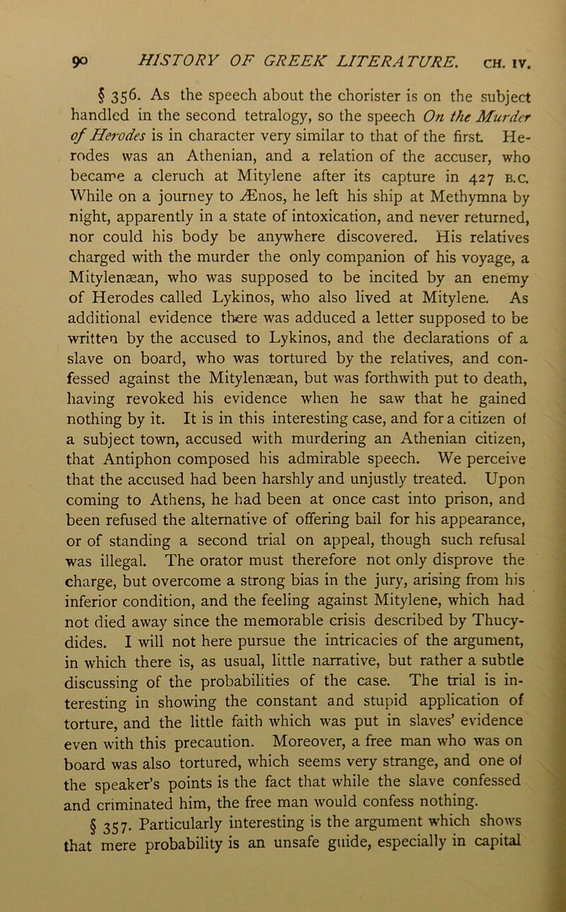 § 356. As the speech about the chorister is on the subject handled in the second tetralogy, so the speech On the Murder of Herodes is in character very similar to that of the first He- rodes was an Athenian, and a relation of the accuser, who became a cleruch at Mitylene after its capture in 427 b,c. While on a journey to ^nos, he left his ship at Methymna by night, apparently in a state of intoxication, and never returned, nor could his body be anywhere discovered. His relatives charged with the murder the only companion of his voyage, a Mitylensan, who was supposed to be incited by an enemy of Herodes called Lykinos, who also lived at Mitylene. As additional evidence there was adduced a letter supposed to be written by the accused to Lykinos, and the declarations of a slave on board, who was tortured by the relatives, and con- fessed against the Mitylenasan, but was forthwith put to death, having revoked his evidence when he saw that he gained nothing by it. It is in this interesting case, and for a citizen ol a subject town, accused with murdering an Athenian citizen, that Antiphon composed his admirable speech. We perceive that the accused had been harshly and unjustly treated. Upon coming to Athens, he had been at once cast into prison, and been refused the alternative of offering bail for his appearance, or of standing a second trial on appeal, though such refusal was illegal. The orator must therefore not only disprove the charge, but overcome a strong bias in the jury, arising from his inferior condition, and the feeling against Mitylene, which had not died away since the memorable crisis described by Thucy- dides. I will not here pursue the intricacies of the argument, in which there is, as usual, little narrative, but rather a subtle discussing of the probabilities of the case. The trial is in- teresting in showing the constant and stupid application of torture, and the little faith which was put in slaves’ evidence even with this precaution. Moreover, a free man who was on board was also tortured, which seems very strange, and one oi the speaker’s points is the fact that while the slave confessed and criminated him, the free man would confess nothing. § 357. Particularly interesting is the argument which shows that mere probability is an unsafe guide, especially in capital