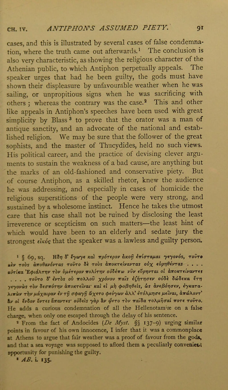 cases, and this is illustrated by several cases of false condemna- tion, where the truth came out afterwards.' The conclusion is also very characteristic, as showing the religious character of the Athenian public, to which Antiphon perpetually appeals. The speaker urges that had he been guilty, the gods must have showm their displeasure by unfavourable weather when he was sailing, or unpropitious signs when he was sacrificing with others ; whereas the contrary was the case.^ This and other like appeals in Antiphon’s speeches have been used with great simplicity by Blass ® to prove that the orator was a man of antique sanctity, and an advocate of the national and estab- lished religion. We may be sure that the follower of the great sophists, and the master of Thucydides, held no such views. His political career, and the practice of devising clever argu- ments to sustain the weakness of a bad cause, are anything but the marks of an old-fashioned and conservative piety. But of course Antiphon, as a skilled rhetor, knew the audience he was addressing, and especially in cases of homicide the religious superstitions of the people were very strong, and sustained by a wholesome instinct. Hence he takes the utmost care that his case shall not be ruined by disclosing the least irreverence or scepticism on such matters—the least hint of which would have been to an elderly and sedate jury the strongest ehoe that the speaker was a lawless and guilty person. • § 69, sq. HSr} S’ (yaryt koI irpSrepov ItKofi Mara/nai yeyoy6s, tovto uiv Tovs atroQav6vTas rovro Se robs ktroKnivavras ovx ^bpi^Oevras .... ttwr/Ka ’E<l>id\rr]v rhy v/i4rfpoy iro\lr't]y ovSiiru yvy evprjyrai ol aTroKreiyayrts .... rovro 5’ 4yrbs ov voWov Trats 40\ri]ff€y ovSb S<t>SeKa err] yfyoyus rhy S(avfirr\y airoKretyai' Kal el ^o^rjOeis, ws aye^6r]aey, iyKara- Xnrdiy r^y fidxcupay ey rfj ^(payp iox^TO (pevywy aW’ ir6\fn](re fiuyai, aird)\oyr iv ol tySoy Syrts airayres' ovSels yh.p S.y (^ero rhy TraiSa ro\pLr)<rai wore rovro. Me adds a curious condemnation of all the Hellenotarn'ce on a false charge, when only one escaped through the delay of his sentence. * From the fact of Andocides Afys4. §§ 137-9) urging similar points in favour of his own innocence, I infer that it was a commonplace at Athens to argue that fair weather was a proof of favour from the gods, and that a sea voyage was supposed to afford them a peculiarly convenieoi opportunity for punishing the guilty. » AP. L 135.