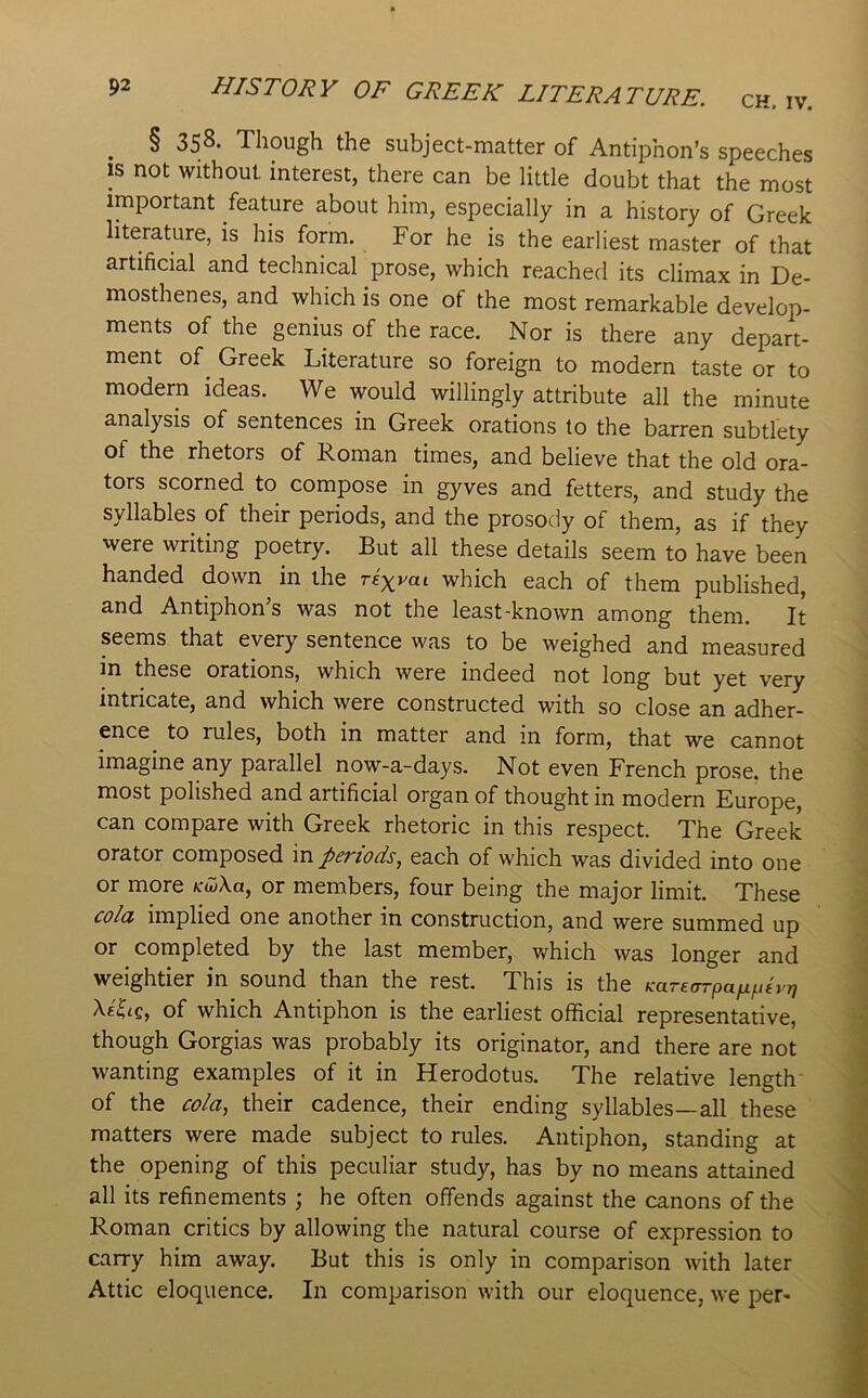^ § 358. Though the subject-matter of Antiphon’s speeches IS not without interest, there can be little doubt that the most important feature about him, especially in a history of Greek literature, is his form. For he is the earliest master of that artificial and technical prose, which reached its climax in De- mosthenes, and which is one of the most remarkable develop- ments of the genius of the race. Nor is there any depart- ment of ^ Greek Literature so foreign to modern taste or to modern ideas. We would willingly attribute all the minute analysis of sentences in Greek orations to the barren subtlety of the rhetors of Roman times, and believe that the old ora- tors scorned to compose in gyves and fetters, and study the syllables of their periods, and the prosody of them, as if they were writing poetry. But all these details seem to have been handed down in the rex^ai which each of them published, and Antiphon’s was not the least-known among them. It seems that every sentence was to be weighed and measured in these orations, which were indeed not long but yet very intricate, and which were constructed with so close an adher- ence to rules, both in matter and in form, that we cannot imagine any parallel now-a-days. Not even French prose, the most polished and artificial organ of thought in modern Europe, can compare with Greek rhetoric in this respect. The Greek orator composed in periods, each of which was divided into one or more K^\a, or members, four being the major limit. These cold implied one another in construction, and were summed up or completed by the last member, w^hich was longer and weightier in sound than the rest. This is the KarecTTpafiptyr) XeLe, of which Antiphon is the earliest official representative, though Gorgias was probably its originator, and there are not wanting examples of it in Herodotus. The relative length of the co/a, their cadence, their ending syllables—all these matters were made subject to rules. Antiphon, standing at the opening of this peculiar study, has by no means attained all its refinements ; he often offends against the canons of the Roman critics by allowing the natural course of expression to carry him away. But this is only in comparison with later Attic eloquence. In comparison with our eloquence, we per-
