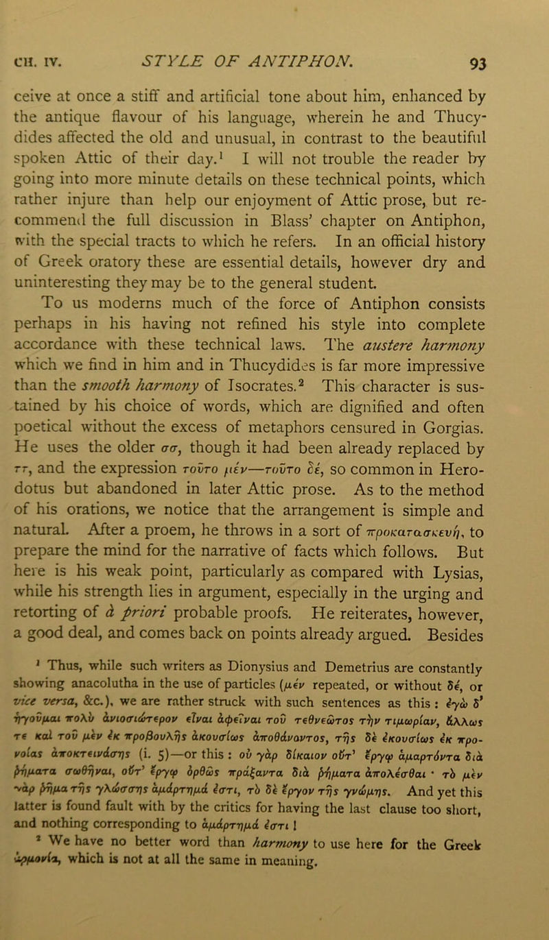 ceive at once a stiff and artificial tone about him, enhanced by the antique flavour of his language, wherein he and Thucy- dides affected the old and unusual, in contrast to the beautiful spoken Attic of their day.' I will not trouble the reader by going into more minute details on these technical points, which rather injure than help our enjoyment of Attic prose, but re- commend the full discussion in Blass’ chapter on Antiphon, with the special tracts to which he refers. In an official history of Greek oratory these are essential details, however dry and uninteresting they may be to the general student. To us moderns much of the force of Antiphon consists perhaps in his having not refined his style into complete accordance with these technical laws. The austere har7nony which we find in him and in Thucydides is far more impressive than the smooth harmony of Isocrates. ^ This character is sus- tained by his choice of words, which are dignified and often poetical without the excess of metaphors censured in Gorgias. He uses the older o-o-, though it had been already replaced by rr, and the expression tovtq fdv—tovto so common in Hero- dotus but abandoned in later Attic prose. As to the method of his orations, we notice that the arrangement is simple and natural After a proem, he throws in a sort of irpoKaTaaKevri, to prepare the mind for the narrative of facts which follows. But here is his weak point, particularly as compared with Lysias, while his strength lies in argument, especially in the urging and retorting of h priori probable proofs. He reiterates, however, a good deal, and comes back on points already argued. Besides ‘ Thus, while such writers as Dionysius and Demetrius are constantly showing anacolutha in the use of particles {fi4v repeated, or without S4, or vue versa, &c.), we are rather struck with such sentences as this : 4yii) S* rjyovfiai iroXb hvioaidimpov etvai h(pf7j/ai tov reOpeuros rijv n/xuplap, &Wus re Kcd TOV fi(p 4k vpoPovXTjs aKovcrlws airoOduavTos, rrjs S4 4kov<tIus 4k xpo- voias a-KOKTUpdaris (i. 5)—or this : ov yap SIkuiop oiY tpycp aixaprdvra Sid {rtinara <ru0T}vai, oSr’ 4pycp 6p9us irpd^apra Sid dTroAeVffat * tS fiey 'odp ^fiarijs yK^aaijs ap.dpTi)p.d 4ari, rh Sk <4pyov tt}s ypdifirjs. And yet this latter is found fault with by the critics for having the last clause too short, and nothing corresponding to oyttdpTrjyud 4<tti I * We have no better word than harmony to use here for the Greek dpfiopia, which is not at all the same in meaning.