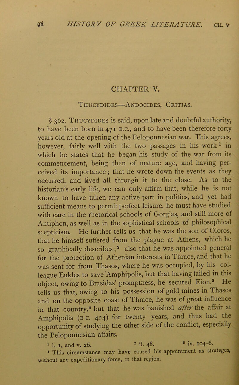CHAPTER V. Thucydides—Andocides, Critias. § 362. Thucydides is said, upon late and doubtful authority, to have been born in 471 b.c., and to have been therefore forty years old at the opening of the Peloponnesian war. This agrees, however, fairly well with the two passages in his work * in which he states that he began his study of the war from its commencement, being then of mature age, and having per- ceived its importance; that he wrote down the events as they occurred, and lived all through it to the close. As to the historian’s early life, we can only affirm that, while he is not known to have taken any active part in politics, and yet had sufficient means to permit perfect leisure, he must have studied with care in the rhetorical schools of Gorgias, and still more of Antiphon, as well as in the sophistical schools of philosophical scepticism. He further tells us that he was the son of Oloros, that he himself suffered from the plague at Athens, which he so graphically describes ; ^ also that he was appointed general for the protection of Athenian interests in Thrace, and that he was sent for from Thasos, where he was occupied, by his col- league Eukles to save'Amphipolis, but that having failed in this object, owing to Brasidas’ promptness, he secured Eion.^ He tells us that, owing to his possession of gold mines in Thasos and on the opposite coast of Thrace, he was of great influence in that country,^ but that he was banished after the affair at Amphipolis (b c. 424) for twenty years, and thus had the opportunity of studying the other side of the conflict, especially the Peloponnesian affairs. * i. I, and v. 26. * ii. 48. * 1'^* 104-6. * This circumstance may have caused his appointment as strate^os, without any expeditionary force, :n that region.