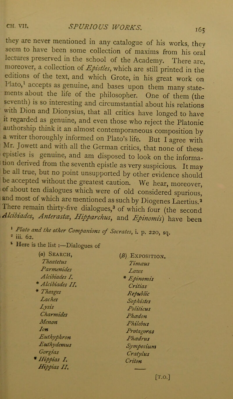 165 they are never mentioned in any catalogue of his works, they seem to have been some collection of maxims from his oral lectures preserved in the school of the Academy. There are, moreover, a collection of Epistles^ which are still printed in the editions of the text, and which Grote, in his great work on Plato,* accepts as genuine, and bases upon them many state- ments about the life of the philosopher. One of them (the seventh) is so interesting and circumstantial about his relations with Dion and Dionysius, that all critics have longed to have it regarded as genuine, and even those who reject the Platonic authorship think it an almost contemporaneous composition by a uTiter thoroughly informed on Plato’s life. But I agree with Mr. Jowett and with all the German critics, that none of these epistles is genuine, and am disposed to look on the informa- tion derived from the seventh epistle as very suspicious. It may be all true, but no point unsupported by other evidence should be accepted without the greatest caution. We hear, moreover, of about ten dialogues which were of old considered spurious' and most of which are mentioned as such by Diogenes Laertius.^ There remain thirty-five dialogues,^ of which four (the second Alcibiades, Anterastce, Hipparchus, and Epinomis) have been Plato and the other Companions of Socrates, i. p. 220 sq. ® iii. 62. ’ * Here is the list :—Dialogues of (a) Search, (j8) Expositk Thecetetus Timceus Parmenides Laws Alcibiades /. * Epinomis * Alcibiades IT. Critias * Theages Republic Laches Sophistes Lysis Politicus Charmides Phtedon Mellon Philebus Ion Protagoras Puthyphron Phcedrus Euthydemus Symposium Gorgias Cratylus * llippias I, Criton Hippias II, -■ [T.O.]