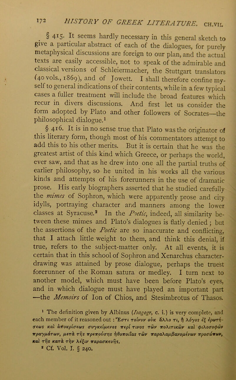 § 415- It seems hardly necessary in this general sketch to give a particular abstract of each of the dialogues, for purely metaphysical discussions are foreign to our plan, and the actual texts are easily accessible, not to speak of the admirable and classical versions of Schleiermacher, the Stuttgart translators (40 vols., 1869), and of Jowett. I shall therefore confine my- self to general indications of their contents, while in a few typical cases a fuller treatment will include the broad features which recur in divers discussions. And first let us consider the form adopted by Plato and other followers of Socrates—the philosophical dialogue. ^ § 416. It is in no sense true that Plato was the originator of this literary form, though most of his commentators attempt to add this to his other merits. But it is certain that he was the greatest artist of this kind which Greece, or perhaps the world, ever saw, and that as he drew into one all the partial truths of earlier philosophy, so he united in his works all the various kinds and attempts of his forerunners in the use of dramatic prose. His early biographers asserted that he studied carefully the mimes of Sophron, which were apparently prose and city idylls, portraying character and manners among the lower classes at Syracuse.^ In the Poetic, indeed, all similarity be- tween these mimes and Plato’s dialogues is flatly denied; but ^ the assertions of the Poetic are so inaccurate and conflicting, ; that I attach little weight to them, and think this denial, if \ true, refers to the subject-matter only. At all events, it is certain that in this school of Sophron and Xenarchus character- drawing was attained by prose dialogue, perhaps the truest forerunner of the Roman satura or medley. I turn next to another model, which must have been before Plato’s eyes, and in which dialogue must have played an important part —the Memoirs of Ion of Chios, and Stesimbrotus of Thasos. * The definition given by Albinus {Isagoge, c. i.) is very complete, and each member of it reasoned out ; ''Eon toIvvv ovk &Wo ri, \6yos ipcorii- crews Kol a-iroKplcrews crvyKelfieyos nept rivos rwv iroXiriKwv Kcd cpiXocrocpwp vpayfidrwv, fierh rrjs irpeirovcrrjs 7]doiroitas twv irapaXapL^avofxevwv irpocrdirwr, Kal rrjs Karit r^v \4^iy irapacrKevrjs. * Cf. Vol. I. § 240.