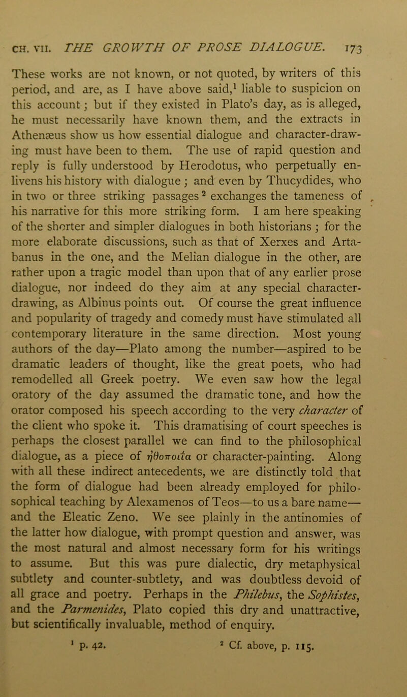 These works are not kno\ra, or not quoted, by writers of this period, and are, as I have above said,* liable to suspicion on this account; but if they existed in Plato’s day, as is alleged, he must necessarily have known them, and the extracts in Athemeus show us how essential dialogue and character-draw- ing must have been to them. The use of rapid question and reply is fully understood by Herodotus, who perpetually en- livens his history with dialogue ; and even by Thucydides, who in two or three striking passages ^ exchanges the tameness of his narrative for this more striking form. 1 am here speaking of the shorter and simpler dialogues in both historians ; for the more elaborate discussions, such as that of Xerxes and Arta- banus in the one, and the Melian dialogue in the other, are rather upon a tragic model than upon that of any earlier prose dialogue, nor indeed do they aim at any special character- drawing, as Albinus points out. Of course the great influence and popularity of tragedy and comedy must have stimulated all contemporary literature in the same direction. Most young authors of the day—Plato among the number—aspired to be dramatic leaders of thought, like the great poets, who had remodelled all Greek poetry. We even saw how the legal oratory of the day assumed the dramatic tone, and how the orator composed his speech according to the very character of the client who spoke it. This dramatising of court speeches is perhaps the closest parallel we can find to the philosophical dialogue, as a piece of r^BoTrocta or character-painting. Along with all these indirect antecedents, we are distinctly told that the form of dialogue had been already employed for philo- sophical teaching by Alexamenos of Teos—to us a bare name— and the Eleatic Zeno. We see plainly in the antinomies of the latter how dialogue, with prompt question and answer, was the most natural and almost necessary form for his writings to assume. But this was pure dialectic, dry metaphysical subtlety and counter-subtlety, and was doubtless devoid of all grace and poetry. Perhaps in the Fhilebus, the Sophistes, and the Parmenides., Plato copied this dry and unattractive, but scientifically invaluable, method of enquiry. ‘ p. 42. * Cf. above, p. 115.