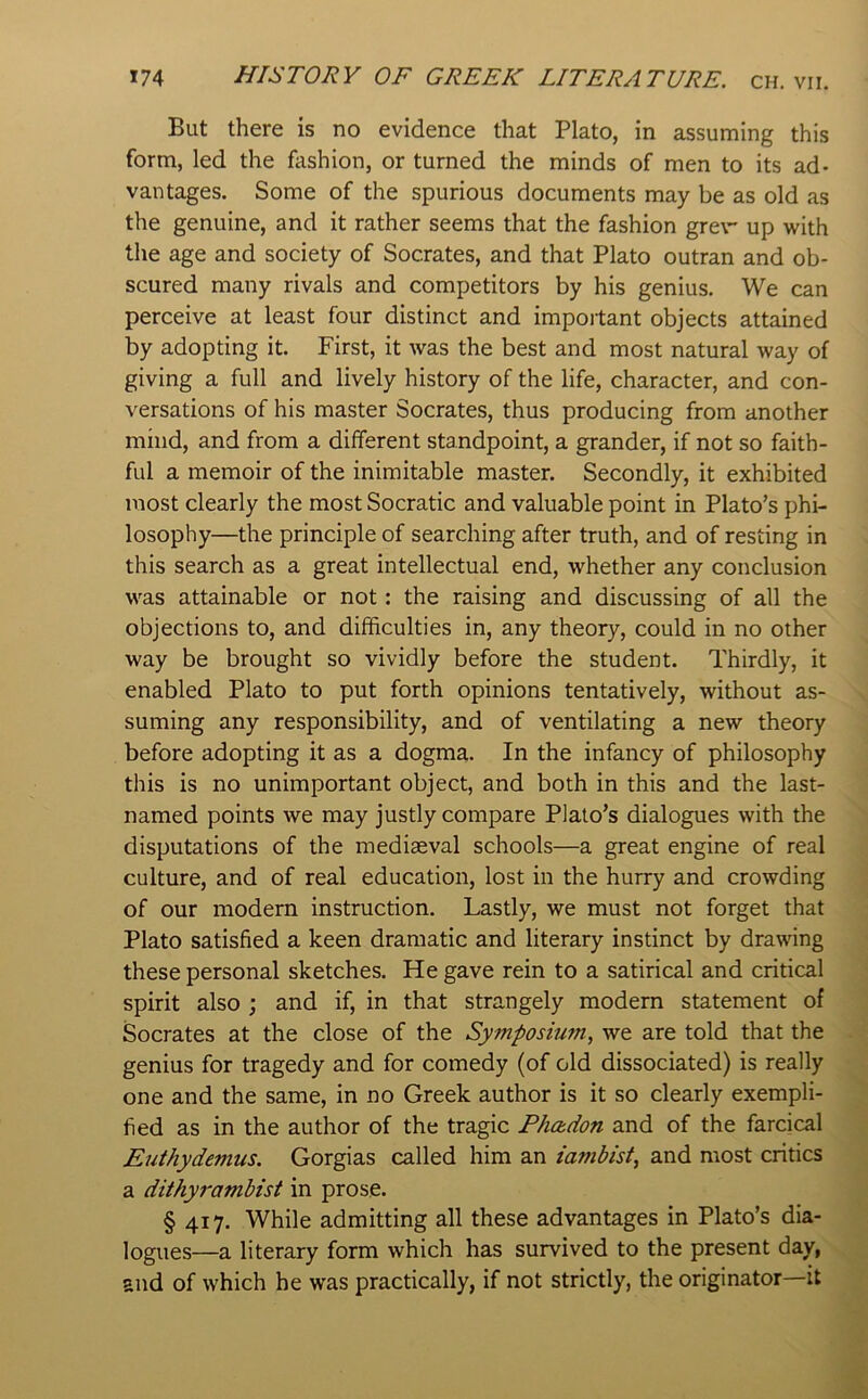 But there is no evidence that Plato, in assuming this form, led the fashion, or turned the minds of men to its ad- vantages. Some of the spurious documents may be as old as the genuine, and it rather seems that the fashion grev- up with the age and society of Socrates, and that Plato outran and ob- scured many rivals and competitors by his genius. We can perceive at least four distinct and impoitant objects attained by adopting it. First, it was the best and most natural way of giving a full and lively history of the life, character, and con- versations of his master Socrates, thus producing from another mind, and from a diiferent standpoint, a grander, if not so faith- ful a memoir of the inimitable master. Secondly, it exhibited most clearly the most Socratic and valuable point in Plato’s phi- losophy—the principle of searching after truth, and of resting in this search as a great intellectual end, whether any conclusion was attainable or not: the raising and discussing of all the objections to, and difficulties in, any theory, could in no other way be brought so vividly before the student. Thirdly, it enabled Plato to put forth opinions tentatively, without as- suming any responsibility, and of ventilating a new theory before adopting it as a dogma. In the infancy of philosophy this is no unimportant object, and both in this and the last- named points we may justly compare Plato’s dialogues with the disputations of the mediaeval schools—a great engine of real culture, and of real education, lost in the hurry and crowding of our modern instruction. Lastly, we must not forget that Plato satisfied a keen dramatic and literary instinct by drawing these personal sketches. He gave rein to a satirical and critical spirit also ; and if, in that strangely modem statement of Socrates at the close of the Symposium, we are told that the genius for tragedy and for comedy (of old dissociated) is really one and the same, in no Greek author is it so clearly exempli- fied as in the author of the tragic Phadon and of the farcical Euthydemus. Gorgias called him an iambist, and most critics a dithyrambist in prose. § 417. While admitting all these advantages in Plato’s dia- logues—a literary form which has survived to the present day, and of which he was practically, if not strictly, the originator—it