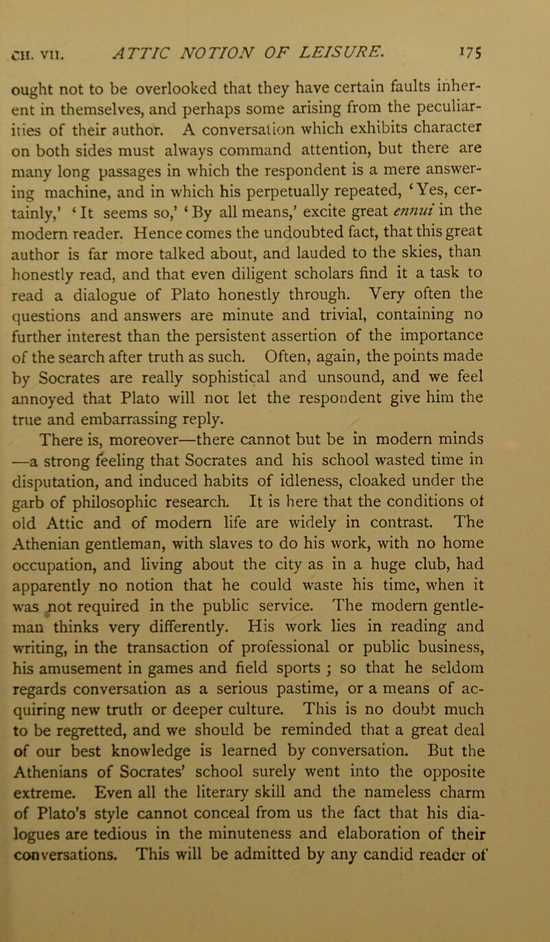 ought not to be overlooked that they have certain faults inher- ent in themselves, and perhaps some arising from the peculiar- ities of their author. A conversation which exhibits character on both sides must always command attention, but there are many long passages in which the respondent is a mere answer- ing machine, and in which his perpetually repeated, ‘Yes, cer- tainly,’ ‘ It seems so,’ ‘ By all means,’ excite great ennui in the modern reader. Hence comes the undoubted fact, that this great author is far more talked about, and lauded to the skies, than honestly read, and that even diligent scholars find it a task to read a dialogue of Plato honestly through. Very often the questions and answers are minute and trivial, containing no further interest than the persistent assertion of the importance of the search after truth as such. Often, again, the points made by Socrates are really sophistical and unsound, and we feel annoyed that Plato will not let the respondent give him the true and embarrassing reply. There is, moreover—there cannot but be in modern minds —a strong feeling that Socrates and his school wasted time in disputation, and induced habits of idleness, cloaked under the garb of philosophic research. It is here that the conditions of old Attic and of modem life are widely in contrast. The Athenian gentleman, with slaves to do his work, with no home occupation, and living about the city as in a huge club, had apparently no notion that he could waste his time, when it was not required in the public service. The modem gentle- man thinks very differently. His work lies in reading and writing, in the transaction of professional or public business, his amusement in games and field sports ; so that he seldom regards conversation as a serious pastime, or a means of ac- quiring new truth or deeper culture. This is no doubt much to be regretted, and we should be reminded that a great deal of our best knowledge is learned by conversation. But the Athenians of Socrates’ school surely went into the opposite extreme. Even all the literary skill and the nameless charm of Plato’s style cannot conceal from us the fact that his dia- logues are tedious in the minuteness and elaboration of their conversations. This will be admitted by any candid reader of