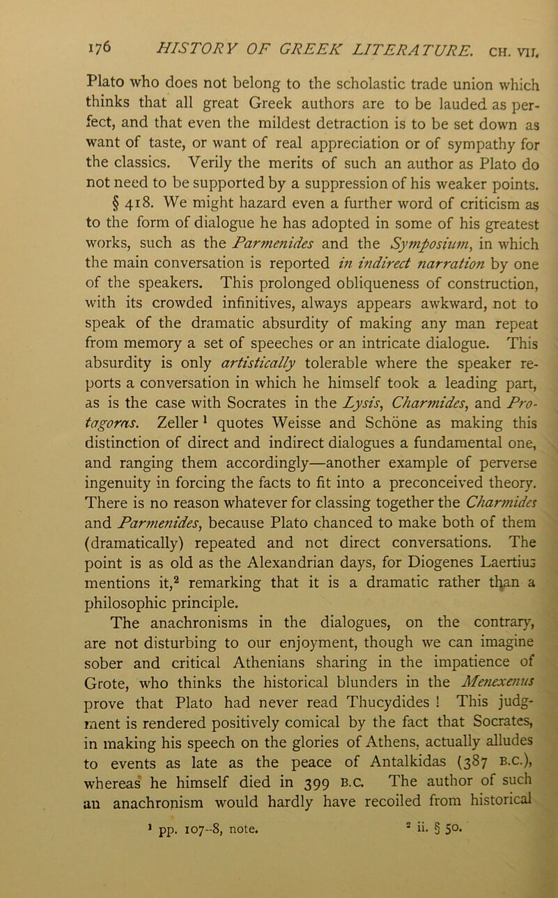 Plato who does not belong to the scholastic trade union which thinks that all great Greek authors are to be lauded as per- fect, and that even the mildest detraction is to be set down as want of taste, or want of real appreciation or of sympathy for the classics. Verily the merits of such an author as Plato do not need to be supported by a suppression of his weaker points. § 418. We might hazard even a further word of criticism as to the form of dialogue he has adopted in some of his greatest works, such as the Parmenides and the Symposium, in which the main conversation is reported in mdirect narration by one of the speakers. This prolonged obliqueness of construction, with its crowded infinitives, always appears awkward, not to speak of the dramatic absurdity of making any man repeat from memory a set of speeches or an intricate dialogue. This absurdity is only artistically tolerable where the speaker re- ports a conversation in which he himself took a leading part, as is the case with Socrates in the Lysis, Charmides, and Pro- tagoras. Zeller ^ quotes Weisse and Schone as making this distinction of direct and indirect dialogues a fundamental one, and ranging them accordingly—another example of perverse ingenuity in forcing the facts to fit into a preconceived theory. There is no reason whatever for classing together the Char?nides and Par??ienides, because Plato chanced to make both of them (dramatically) repeated and not direct conversations. The point is as old as the Alexandrian days, for Diogenes Laertius mentions it,^ remarking that it is a dramatic rather tl^n a philosophic principle. The anachronisms in the dialogues, on the contrary, are not disturbing to our enjoyment, though we can imagine sober and critical Athenians sharing in the impatience of Grote, who thinks the historical blunders in the Menexenus prove that Plato had never read Thucydides ! This judg- ment is rendered positively comical by the fact that Socrates, in making his speech on the glories of Athens, actually alludes to events as late as the peace of Antalkidas (387 b.c.), whereas he himself died in 399 b.c. The author of such an anachronism would hardly have recoiled from historical ^ * pp. 107--8, note.  in § 5°* \ * A