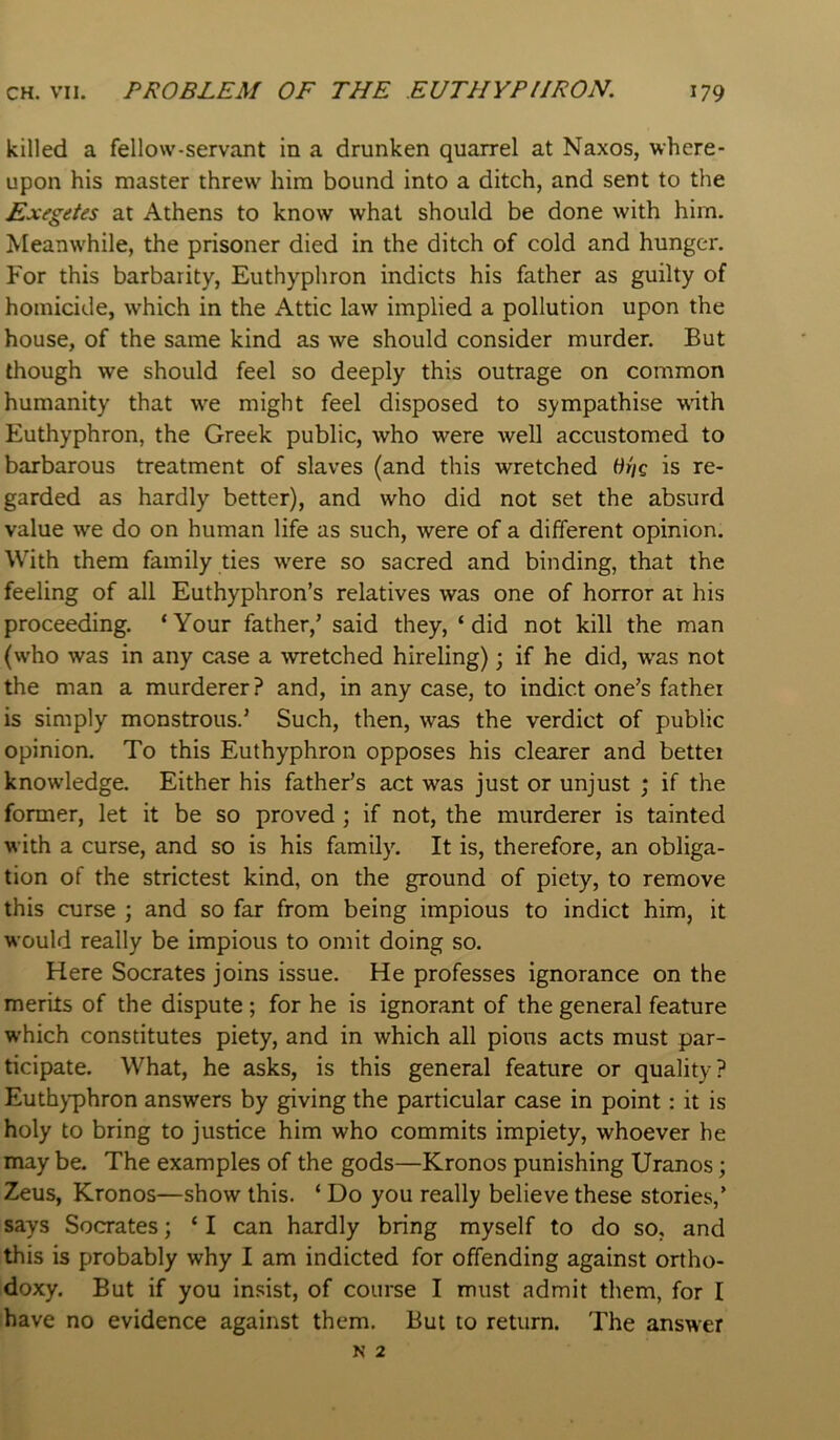 killed a fellow-servant in a drunken quarrel at Naxos, where- upon his master threw him bound into a ditch, and sent to the Exegetes at Athens to know what should be done with him. Meanwhile, the prisoner died in the ditch of cold and hunger. For this barbarity, Euthyphron indicts his father as guilty of homicide, which in the Attic law implied a pollution upon the house, of the same kind as we should consider murder. But though we should feel so deeply this outrage on common humanity that we might feel disposed to sympathise wath Euthyphron, the Greek public, who were well accustomed to barbarous treatment of slaves (and this wretched is re- garded as hardly better), and who did not set the absurd value we do on human life as such, were of a different opinion. With them family ties were so sacred and binding, that the feeling of all Euthyphron’s relatives was one of horror ai his proceeding. ‘Your father,’ said they, ‘did not kill the man (who was in any case a wretched hireling); if he did, was not the man a murderer? and, in any case, to indict one’s father is simply monstrous.’ Such, then, was the verdict of public opinion. To this Euthyphron opposes his clearer and better knowledge. Either his father’s act was just or unjust ; if the former, let it be so proved ; if not, the murderer is tainted with a curse, and so is his family. It is, therefore, an obliga- tion of the strictest kind, on the ground of piety, to remove this curse ; and so far from being impious to indict him, it would really be impious to omit doing so. Here Socrates joins issue. He professes ignorance on the merits of the dispute ; for he is ignorant of the general feature which constitutes piety, and in which all pious acts must par- ticipate. What, he asks, is this general feature or quality? Euthyphron answers by giving the particular case in point: it is holy to bring to justice him who commits impiety, whoever he may be. The examples of the gods—Kronos punishing Uranos; Zeus, Kronos—show this. ‘ Do you really believe these stories,’ says Socrates; ‘ I can hardly bring myself to do so, and this is probably why I am indicted for offending against ortho- doxy. But if you insist, of course I must admit them, for I have no evidence against them. But to return. The answer N 2