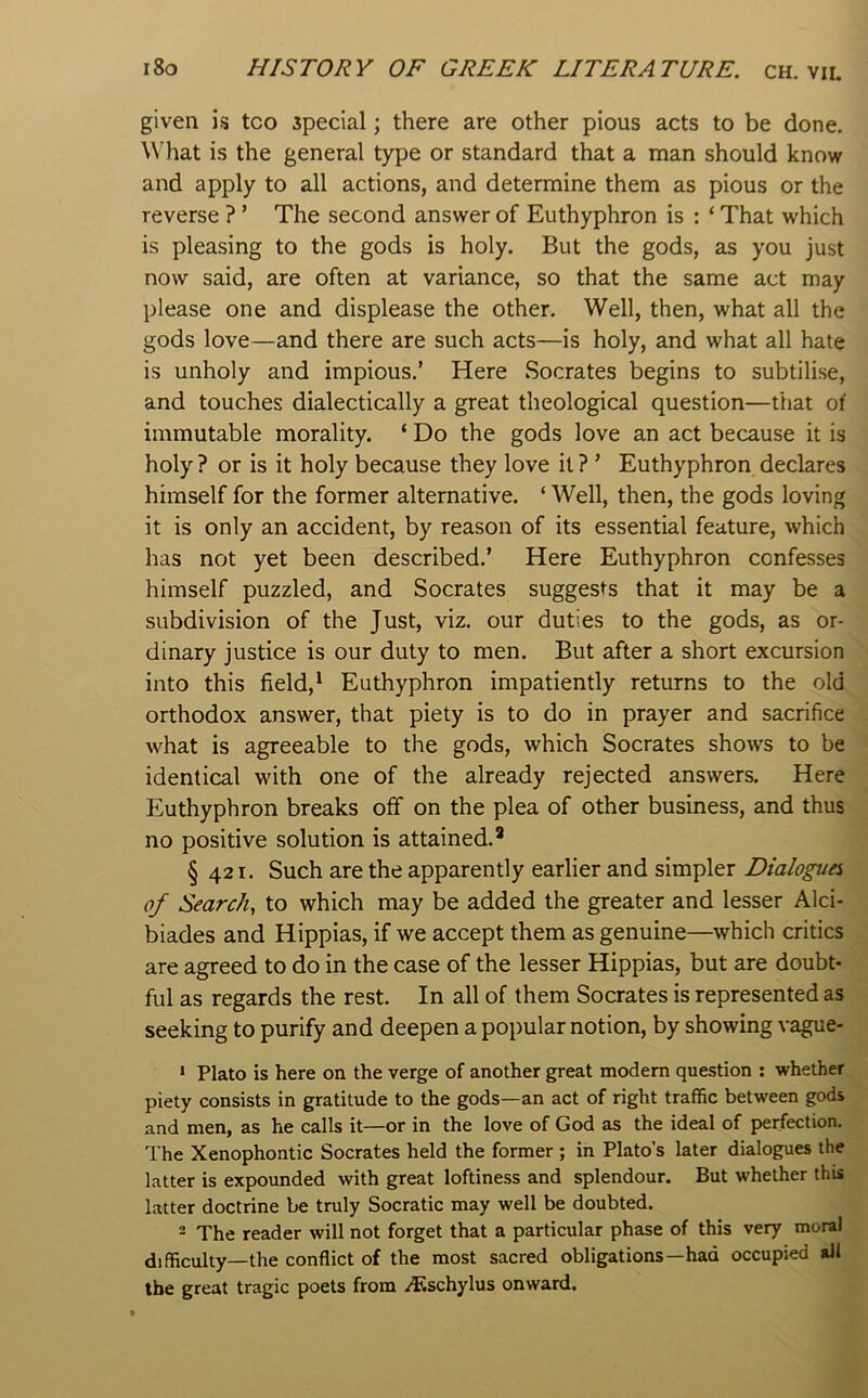 given is too special; there are other pious acts to be done. What is the general type or standard that a man should know and apply to all actions, and determine them as pious or the reverse ? ’ The second answer of Euthyphron is : ‘ That which is pleasing to the gods is holy. But the gods, as you just now said, are often at variance, so that the same act may please one and displease the other. Well, then, what all the gods love—and there are such acts—is holy, and what all hate is unholy and impious.’ Here Socrates begins to subtilise, and touches dialectically a great theological question—that of immutable morality. ‘ Do the gods love an act because it is holy ? or is it holy because they love it ? ’ Euthyphron declares himself for the former alternative. ‘ Well, then, the gods loving it is only an accident, by reason of its essential feature, which has not yet been described.’ Here Euthyphron confesses himself puzzled, and Socrates suggests that it may be a subdivision of the Just, viz. our duties to the gods, as or- dinary justice is our duty to men. But after a short excursion into this field,* Euthyphron impatiently returns to the old orthodox answer, that piety is to do in prayer and sacrifice what is agreeable to the gods, which Socrates shows to be identical with one of the already rejected answers. Here Euthyphron breaks off on the plea of other business, and thus no positive solution is attained.* § 421. Such are the apparently earlier and simpler Dialogues of Search, to which may be added the greater and lesser Alci- biades and Hippias, if we accept them as genuine—which critics are agreed to do in the case of the lesser Hippias, but are doubt- ful as regards the rest. In all of them Socrates is represented as seeking to purify and deepen a popular notion, by showing vague- ‘ Plato is here on the verge of another great modem question ; whether piety consists in gratitude to the gods—an act of right traffic between gods and men, as he calls it—or in the love of God as the ideal of perfection. The Xenophontic Socrates held the former ; in Plato’s later dialogues the latter is expounded with great loftiness and splendour. But whether this latter doctrine be truly Socratic may well be doubted. = The reader will not forget that a particular phase of this very moral difficulty—the conflict of the most sacred obligations—had occupied all the great tragic poets from Atschylus onward.