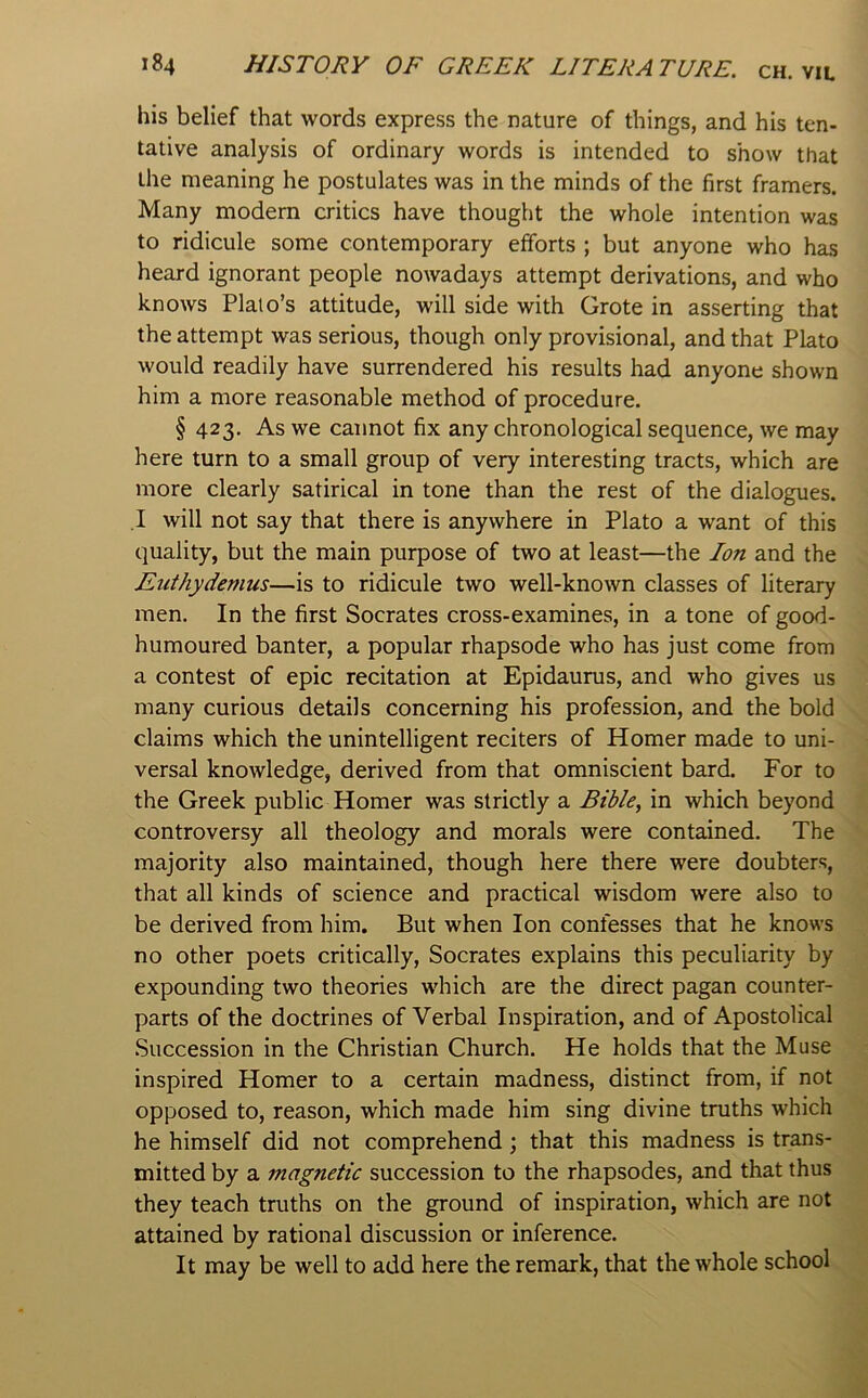 his belief that words express the nature of things, and his ten- tative analysis of ordinary words is intended to show that the meaning he postulates was in the minds of the first framers. Many modem critics have thought the whole intention was to ridicule some contemporary efforts ; but anyone who has heard ignorant people nowadays attempt derivations, and who knows Plato’s attitude, will side with Grote in asserting that the attempt was serious, though only provisional, and that Plato would readily have surrendered his results had anyone shown him a more reasonable method of procedure. § 423, As we cannot fix any chronological sequence, we may here turn to a small group of very interesting tracts, which are more clearly satirical in tone than the rest of the dialogues. .1 will not say that there is anywhere in Plato a want of this quality, but the main purpose of two at least—the Ion and the Euthydemus—is to ridicule two well-known classes of literary men. In the first Socrates cross-examines, in a tone of good- humoured banter, a popular rhapsode who has just come from a contest of epic recitation at Epidaurus, and who gives us many curious details concerning his profession, and the bold claims which the unintelligent reciters of Homer made to uni- versal knowledge, derived from that omniscient bard. For to the Greek public Homer was strictly a Bible, in which beyond controversy all theology and morals were contained. The majority also maintained, though here there were doubters, that all kinds of science and practical wisdom were also to be derived from him. But when Ion confesses that he knows no other poets critically, Socrates explains this peculiarity by expounding two theories which are the direct pagan counter- parts of the doctrines of Verbal Inspiration, and of Apostolical .Succession in the Christian Church. He holds that the Muse inspired Homer to a certain madness, distinct from, if not opposed to, reason, which made him sing divine truths which he himself did not comprehend; that this madness is trans- mitted by a magnetic succession to the rhapsodes, and that thus they teach truths on the ground of inspiration, which are not attained by rational discussion or inference. It may be well to add here the remark, that the whole school