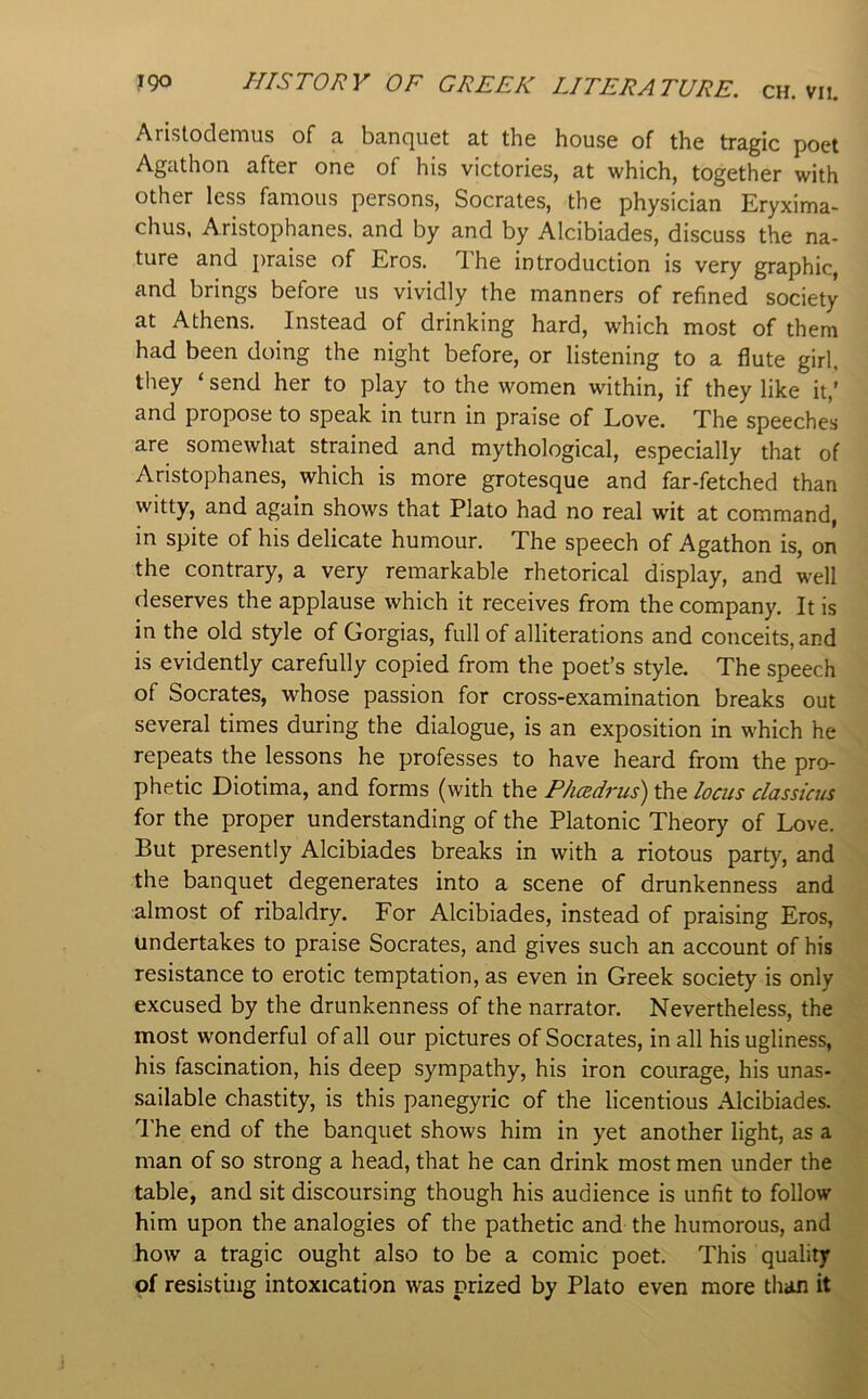 Aristodemus of a banquet at the house of the tragic poet Agathon after one of his victories, at which, together with other less famous persons, Socrates, the physician Eryxima- chus, Aristophanes, and by and by Alcibiades, discuss the na- ture and j)raise of Eros. T.he introduction is very graphic, and brings before us vividly the manners of refined society at Athens. Instead of drinking hard, which most of them had been doing the night before, or listening to a flute girl, they ‘ send her to play to the women within, if they like it,’ and propose to speak in turn in praise of Love. The speeches are somewhat strained and mythological, especially that of Aristophanes, which is more grotesque and far-fetched than witty, and again shows that Plato had no real wit at command, in spite of his delicate humour. The speech of Agathon is, on the contrary, a very remarkable rhetorical display, and well deserves the applause which it receives from the company. It is in the old style of Gorgias, full of alliterations and conceits, and is evidently carefully copied from the poet’s style. The speech of Socrates, whose passion for cross-examination breaks out several times during the dialogue, is an exposition in which he repeats the lessons he professes to have heard from the pro- phetic Diotima, and forms (with the Phcsdrus) the locus classics for the proper understanding of the Platonic Theory of Love. But presently Alcibiades breaks in with a riotous party, and the banquet degenerates into a scene of drunkenness and almost of ribaldry. For Alcibiades, instead of praising Eros, undertakes to praise Socrates, and gives such an account of his resistance to erotic temptation, as even in Greek society is only excused by the drunkenness of the narrator. Nevertheless, the most wonderful of all our pictures of Socrates, in all his ugliness, his fascination, his deep sympathy, his iron courage, his unas- sailable chastity, is this panegyric of the licentious Alcibiades. I'he end of the banquet shows him in yet another light, as a man of so strong a head, that he can drink most men under the table, and sit discoursing though his audience is unfit to follow him upon the analogies of the pathetic and the humorous, and how a tragic ought also to be a comic poet. This quality of resisting intoxication was prized by Plato even more than it