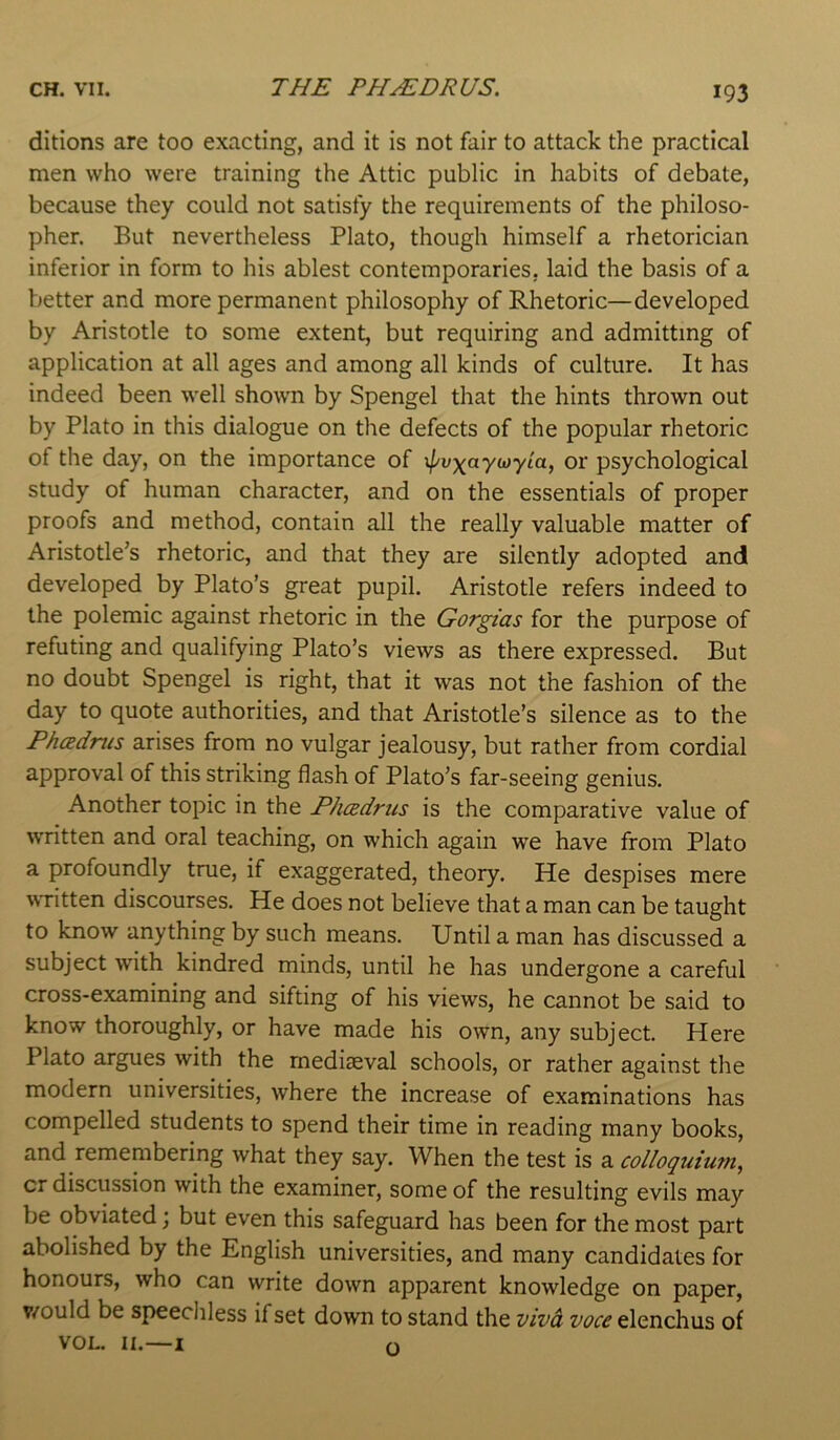 ditions are too exacting, and it is not fair to attack the practical men who were training the Attic public in habits of debate, because they could not satisfy the requirements of the philoso- pher. But nevertheless Plato, though himself a rhetorician inferior in form to his ablest contemporaries, laid the basis of a better and more permanent philosophy of Rhetoric—developed by Aristotle to some extent, but requiring and admitting of application at all ages and among all kinds of culture. It has indeed been well shown by Spengel that the hints thrown out by Plato in this dialogue on the defects of the popular rhetoric of the day, on the importance of xpvxaytoyLa, or psychological study of human character, and on the essentials of proper proofs and method, contain all the really valuable matter of Aristotle’s rhetoric, and that they are silently adopted and developed by Plato’s great pupil. Aristotle refers indeed to the polemic against rhetoric in the Gorgias for the purpose of refuting and qualifying Plato’s views as there expressed. But no doubt Spengel is right, that it was not the fashion of the day to quote authorities, and that Aristotle’s silence as to the Phadnis arises from no vulgar jealousy, but rather from cordial approval of this striking flash of Plato’s far-seeing genius. Another topic in the PhcBclriis is the comparative value of written and oral teaching, on which again we have from Plato a profoundly true, if exaggerated, theory. He despises mere VrTitten discourses. He does not believe that a man can be taught to know anything by such means. Until a man has discussed a subject with kindred minds, until he has undergone a careful cross-examining and sifting of his views, he cannot be said to know thoroughly, or have made his own, any subject. Here Plato argues with the mediseval schools, or rather against the modern universities, where the increase of examinations has compelled students to spend their time in reading many books, and remembering what they say. When the test is a colloquiutn^ cr discussion with the examiner, some of the resulting evils may be obviated; but even this safeguard has been for the most part abolished by the English universities, and many candidates for honours, who can write down apparent knowledge on paper, v/ould be speechless if set down to stand the viva voce elenchus of VOL. II.—I o