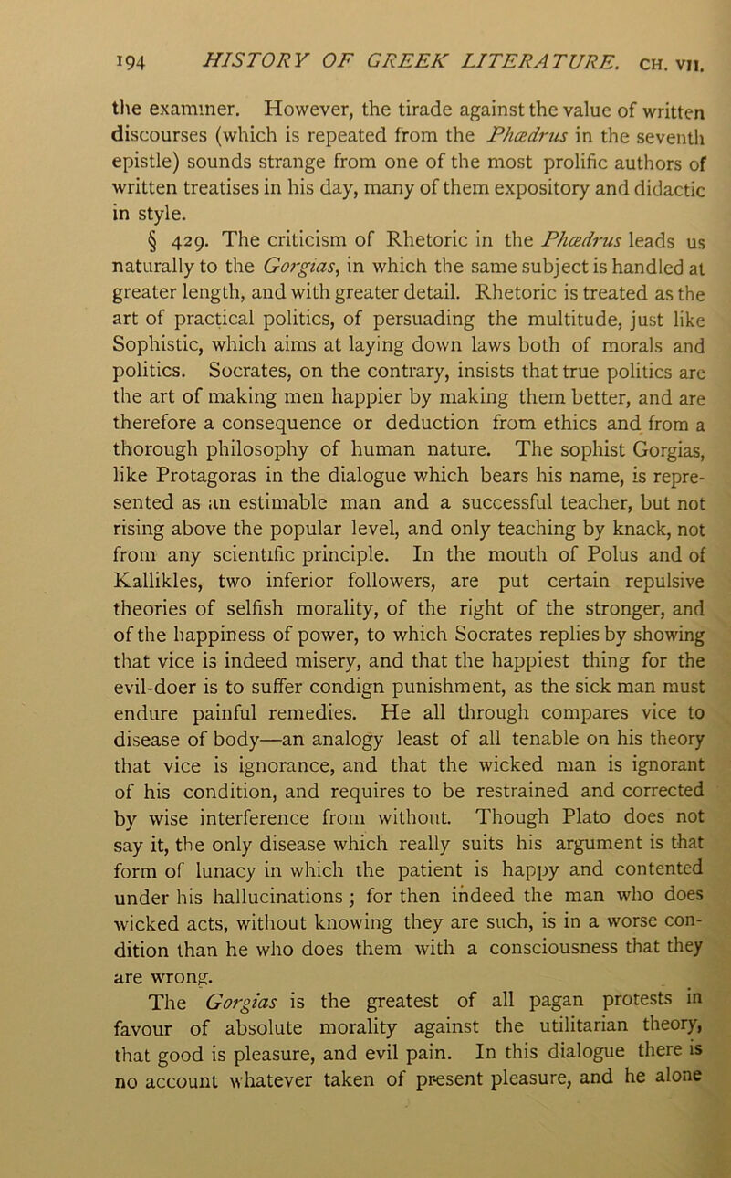 tlie examiner. However, the tirade against the value of written discourses (which is repeated from the Phcedrus in the seventh epistle) sounds strange from one of the most prolific authors of written treatises in his day, many of them expository and didactic in style. § 429. The criticism of Rhetoric in the Phcedrus leads us naturally to the Gorgias., in which the same subject is handled at greater length, and with greater detail. Rhetoric is treated as the art of practical politics, of persuading the multitude, just like Sophistic, which aims at laying down laws both of morals and politics. Socrates, on the contrary, insists that true politics are the art of making men happier by making them better, and are therefore a consequence or deduction from ethics and from a thorough philosophy of human nature. The sophist Gorgias, like Protagoras in the dialogue which bears his name, is repre- sented as an estimable man and a successful teacher, but not rising above the popular level, and only teaching by knack, not from any scientific principle. In the mouth of Polus and of Kallikles, two inferior followers, are put certain repulsive theories of selfish morality, of the right of the stronger, and of the happiness of power, to which Socrates replies by showing that vice is indeed misery, and that the happiest thing for the evil-doer is to suffer condign punishment, as the sick man must endure painful remedies. He all through compares vice to disease of body—an analogy least of all tenable on his theory that vice is ignorance, and that the wicked man is ignorant of his condition, and requires to be restrained and corrected by wise interference from without. Though Plato does not say it, the only disease which really suits his argument is that form of lunacy in which the patient is happy and contented under his hallucinations; for then indeed the man who does wicked acts, without knowing they are such, is in a worse con- dition than he who does them with a consciousness that they are wrong. The Gorgias is the greatest of all pagan protests in favour of absolute morality against the utilitarian theory, that good is pleasure, and evil pain. In this dialogue there is no account whatever taken of pr-esent pleasure, and he alone