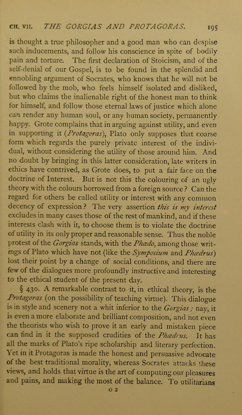 CH. VII. THE CORGI AS AND PROTAGORAS. *95 is thought a true philosopher and a good man who can despise such inducements, and follow his conscience in spite of bodily pain and torture. The first declaration of Stoicism, and of the self-denial of our Gospel, is to be found in the splendid and ennobling argument of Socrates, who knows that he will not be followed by the mob, who feels himself isolated and disliked, but who claims the inalienable right of the honest man to think for himself, and follow those eternal laws of justice which alone can render any human soul, or any human society, permanently happy. Grote complains that in arguing against utility, and even in supporting it {Protagoras)^ Plato only supposes that coarse form which regards the purely private interest of the indivi- dual, without considering the utility of those around him. And no doubt by bringing in this latter consideration, late writers in ethics have contrived, as Grote does, to put a fair face on the doctrine of Interest. But is not this the colouring of an ugly theory with the colours borrowed from a foreign source ? Can the regard for others be called utility or interest with any common decency of expression ? The very assertion this is my interest excludes in many cases those of the rest of mankind, and if these interests clash with it, to choose them is to violate the doctrine of utility in its only proper and reasonable sense. Thus the noble protest of the Gorgias stands, with the Pheedo, among those writ- ings of Plato which have not (like the Symposium and Phcedrtis) lost their point by a change of social conditions, and there are few of the dialogues more profoundly instructive and interesting to the ethical student of the present day. § 430. A remarkable contrast to it, in ethical theory, is the Protagoras (on the possibility of teaching virtue). This dialogue is in style and scenery not a whit inferior to the Gorgias; nay, it is even a more elaborate and brilliant composition, and not even the theorists who wish to prove it an early and mistaken piece can find in it the supposed crudities of the PhcBdrus. It has all the marks of Plato’s ripe scholarship and literary perfection. Yet m it Protagoras is made the honest and persuasive advocate of the best traditional morality, whereas Socrates attacks these views, and holds that virtue is the art of computing our pleasures and pains, and making the most of the balance. To utilitarians