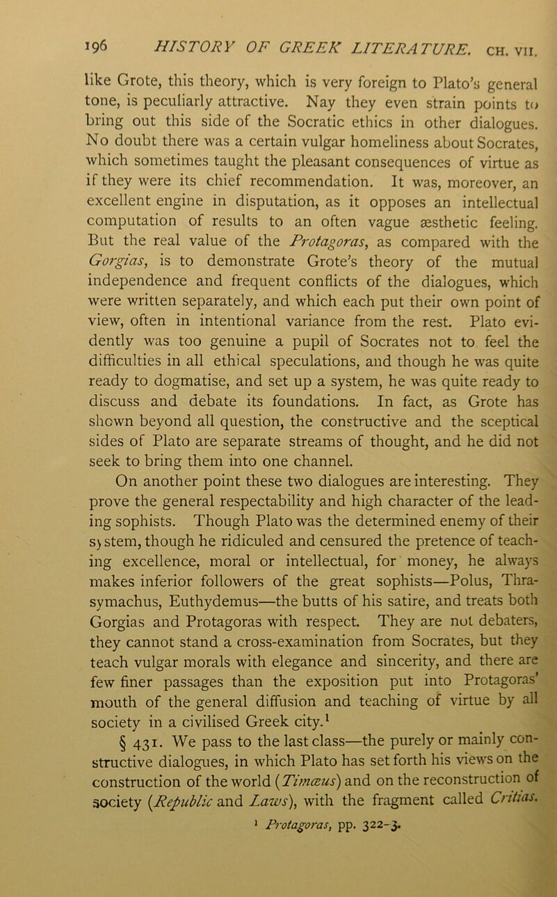 like Grote, this theory, which is very foreign to Plato’s general tone, is peculiarly attractive. Nay they even strain points to bring out this side of the Socratic ethics in other dialogues. No doubt there was a certain vulgar homeliness about Socrates, which sometimes taught the pleasant consequences of virtue as if they were its chief recommendation. It was, moreover, an excellent engine in disputation, as it opposes an intellectual computation of results to an often vague aesthetic feeling. But the real value of the Protagoras, as compared with the Gorgias, is to demonstrate Grote’s theory of the mutual independence and frequent conflicts of the dialogues, which were written separately, and which each put their own point of view, often in intentional variance from the rest, Plato evi- dently was too genuine a pupil of Socrates not to feel the difficulties in all ethical speculations, and though he was quite ready to dogmatise, and set up a system, he was quite ready to discuss and debate its foundations. In fact, as Grote has shown beyond all question, the constructive and the sceptical sides of Plato are separate streams of thought, and he did not seek to bring them into one channel. On another point these two dialogues are interesting. They prove the general respectability and high character of the lead- ing sophists. Though Plato was the determined enemy of their S) stem, though he ridiculed and censured the pretence of teach- ing excellence, moral or intellectual, for money, he always makes inferior followers of the great sophists—Polus, Thra- symachus, Euthydemus—the butts of his satire, and treats both Gorgias and Protagoras with respect. They are not debaters, they cannot stand a cross-examination from Socrates, but they teach vulgar morals with elegance and sincerity, and there are few finer passages than the exposition put into Protagoras’ mouth of the general diffusion and teaching of virtue by all society in a civilised Greek city.* § 431. We pass to the last class—the purely or mainly con- structive dialogues, in which Plato has set forth his views on the construction of the world [Timceus) and on the reconstruction of society {Republic and Laws), with the fragment called Critias. > Protagoras, pp. 322-3.