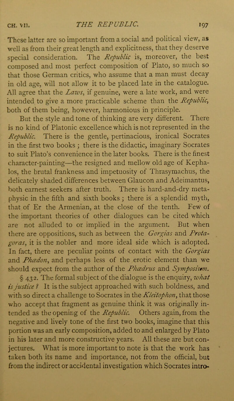 These latter are so important from a social and political view, as well as from their great length and explicitness, that they deserve special consideration. The Republic is, moreover, the best composed and most perfect composition of Plato, so much so that those German critics, who assume that a man must decay in old age, will not allow it to be placed late in the catalogue. All agree that the Laws, if genuine, were a late work, and were intended to give a more practicable scheme than the Republic, both of them being, however, harmonious in principle. But the style and tone of thinking are very different. There is no kind of Platonic excellence which is not represented in the Republic. There is the gentle, pertinacious, ironical Socrates in the first two books ; there is the didactic, imaginary Socrates to suit Plato’s convenience in the later books. There is the finest character-painting—^^the resigned and mellow old age of Kepha- los, the brutal frankness and impetuosity of Thrasymachus, the delicately shaded differences between Glaucon and Adeimantus, both earnest seekers after truth. There is hard-and-dry meta- physic in the fifth and sixth books; there is a splendid myth, that of Er the Armenian, at the close of the tenth. Few of the important theories of other dialogues can be cited which are not alluded to or implied in the argument. But when there are oppositions, such as between the Gorgias and Prota- goras, it is the nobler and more ideal side which is adopted. In fact, there are peculiar points of contact with the Gorgias and Pheedon, and perhaps less of the erotic element than we should expect from the author of the Pheedrus and Symposiimi. § 432. The formal subject of the dialogue is the enquiry, what is justice ? It is the subject approached with such boldness, and with so direct a challenge to Socrates in the Kleitophon, that those who accept that fragment as genuine think it was originally in- tended as the opening of the Republic. Others again, from the negative and lively tone of the first two books, imagine that this portion was an early composition, added to and enlarged by Plato in his later and more constructive years. All these are but con- jectures. What is more important to note is that the work has taken both its name and importance, not from the official, but from the indirect or accidental investigation which Socrates intro-