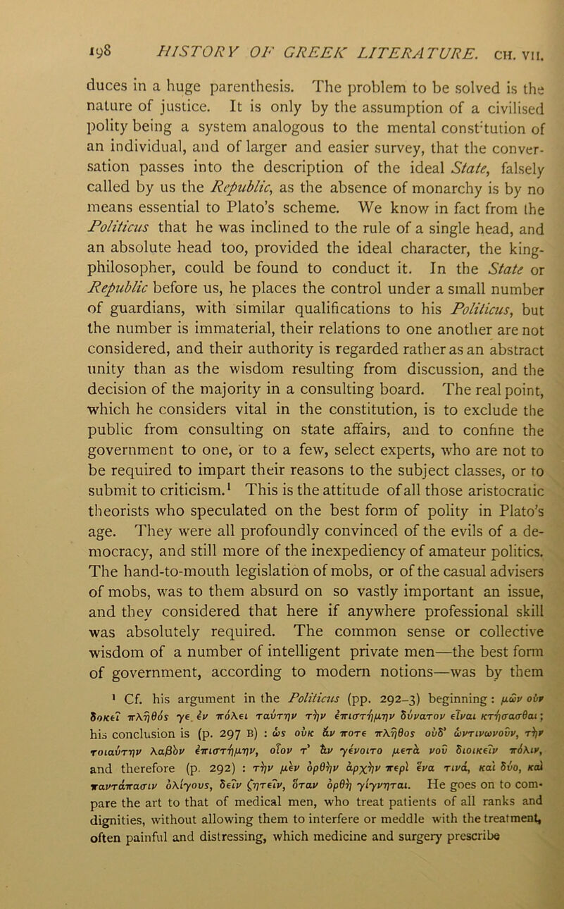 duces in a huge parenthesis. The problem to be solved is the nature of justice. It is only by the assumption of a civilised polity being a system analogous to the mental const’tution of an individual, and of larger and easier survey, that the conver- sation passes into the description of the ideal State, falsely called by us the Republic, as the absence of monarchy is by no means essential to Plato’s scheme. We know in fact from the Politicus that he was inclined to the rule of a single head, and an absolute head too, provided the ideal character, the king- philosopher, could be found to conduct it. In the State or Republic before us, he places the control under a small number of guardians, with similar qualifications to his Politicus, but the number is immaterial, their relations to one another are not considered, and their authority is regarded rather as an abstract unity than as the wisdom resulting from discussion, and the decision of the majority in a consulting board. The real point, which he considers vital in the constitution, is to exclude the public from consulting on state affairs, and to confine the government to one, or to a few, select experts, who are not to be required to impart their reasons to the subject classes, or to submit to criticism. * This is the attitude of all those aristocratic theorists who speculated on the best form of polity in Plato’s age. They were all profoundly convinced of the evils of a de- mocracy, and still more of the inexpediency of amateur politics. The hand-to-mouth legislation of mobs, or of the casual advisers of mobs, was to them absurd on so vastly important an issue, and they considered that here if anywhere professional skill was absolutely required. The common sense or collective wisdom of a number of intelligent private men—the best form of government, according to modem notions—was by them > Cf. his argument in the Politicus (pp. 292-3) beginning: icdv ov* SoKti ir\Ti66s ye_iy iroKei ravr7]v r)}V imCT-fifiTiv Svyarov eh>ai KTijcraa’dai; his conclusion is (p. 297 b) : ws ovk &y irore irKridos ovS' oivrivavovv, ToiavTtiv Ka^hv eirtcTTT)^?;*/, oJov r Uv ylvoiro fiera yov SioiKeiy irSkty, and therefore (p. 292) : /jl^v opd^v **'® tivol, kui Svo, koI xavTaira<Tiv oKiyovs, 5e?y (jjTeiy, tiray 6p6)] ylyyrjTai. He goes on to com- pare the art to that of medical men, who treat patients of all ranks and dignities, without allowing them to interfere or meddle with the treatment, often painful and distressing, which medicine and surgery prescribe