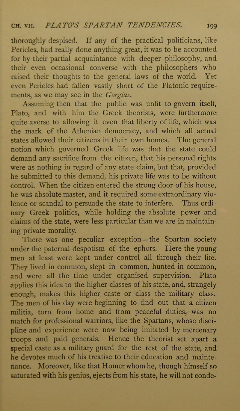 CH. VII. PLATO’S SPARTAN TENDENCIES. thoroughly despised. If any of the practical politicians, like Pericles, had really done anything great, it was to be accounted for by their partial acquaintance with deeper philosophy, and their even occasional converse with the philosophers who raised their thoughts to the general laws of the world. Yet even Pericles had fallen vastly short of the Platonic require- ments, as we may see in the Gorgias. Assuming then that the public was unfit to govern itself, Plato, and with him the Greek theorists, were furthermore quite averse to allowing it even that liberty of life, which was the mark of the Athenian democracy, and which all actual states allowed their citizens in their own homes. The general notion which governed Greek life was that the state could demand any sacrifice from the citizen, that his personal rights were as nothing in regard of any state claim, but that, provided he submitted to this demand, his private life was to be without control. When the citizen entered the strong door of his house, he was absolute master, and it required some extraordinary vio- lence or scandal to persuade the state to interfere. Thus ordi- nary Greek politics, while holding the absolute power and claims of the state, were less particular than we are in maintain- ing private morality. There was one peculiar exception—the Spartan society under the paternal despotism of the ephors. Here the young men at least were kept under control all through their life. They lived in common, slept in common, hunted in common, and were all the time under organised supervision. Plato applies this idea to the higher classes of his state, and, strangely enough, makes this higher caste or class the military class. The men of his day were beginning to find out that a citizen militia, torn from home and from peaceful duties, was no match for professional warriors, like the Spartans, whose disci- pline and experience were now being imitated by mercenary troops and paid generals. Hence the theorist set apart a special caste as a military guard for the rest of the state, and he devotes much of his treatise to their education and mainte- nance. Moreover, like that Homer whom he, though himself so saturated with his genius, ejects from his state, he will not conde-