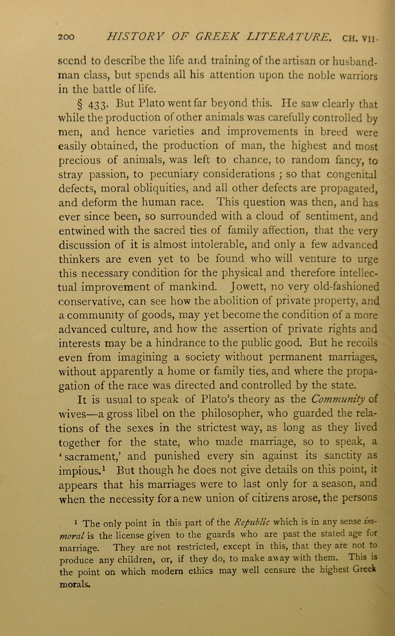 sccnd to describe the life and training of the artisan or husband- man class, but spends all his attention upon the noble warriors in the battle of life. § 433. But Plato went far beyond this. He saw clearly that while the production of other animals was carefully controlled by men, and hence varieties and improvements in breed were easily obtained, the production of man, the highest and most precious of animals, was left to chance, to random fancy, to stray passion, to pecuniary considerations ; so that congenital defects, moral obliquities, and all other defects are propagated, and deform the human race. This question was then, and has ever since been, so surrounded with a cloud of sentiment, and entwined with the sacred ties of family affection, that the very discussion of it is almost intolerable, and only a few advanced thinkers are even yet to be found who will venture to urge this necessary condition for the physical and therefore intellec- tual improvement of mankind. Jowett, no very old-fashioned conservative, can see how the abolition of private property, and a community of goods, may yet become the condition of a more advanced culture, and how the assertion of private rights and interests may be a hindrance to the public good. But he recoils even from imagining a society without permanent marriages, without apparently a home or family ties, and where the propa- gation of the race was directed and controlled by the state. It is usual to speak of Plato’s theory as the Community of wives—a gross libel on the philosopher, who guarded the rela- tions of the sexes in the strictest way, as long as they lived together for the state, who made marriage, so to speak, a ‘ sacrament,’ and punished every sin against its sanctity as impious.^ But though he does not give details on this point, it appears that his marriages were to last only for a season, and when the necessity for a new union of citizens arose, the persons * The only point in this part of the Republic which is in any sense im- moral is the license given to the guards who are past the staled age for marriage. They are not restricted, except in this, that they are not to produce any children, or, if they do, to make away with them. This is the point on which modem ethics may well censure the highest Greek morals.