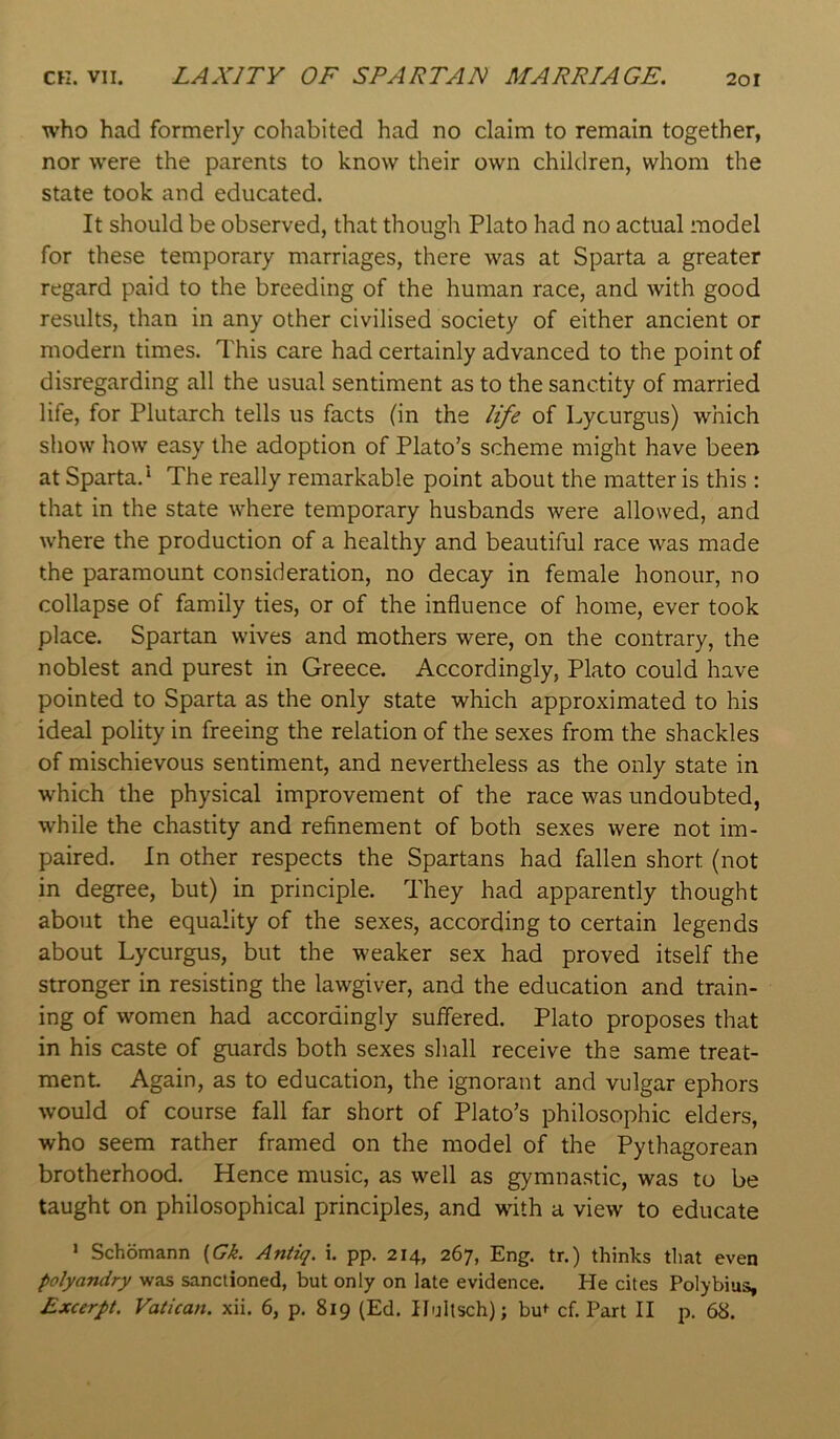 CK. VII. LAXITY OF SPARTAN MARRIAGE. 2or who had formerly cohabited had no claim to remain together, nor were the parents to know their own children, whom the state took and educated. It should be observed, that though Plato had no actual model for these temporary marriages, there was at Sparta a greater regard paid to the breeding of the human race, and with good results, than in any other civilised society of either ancient or modern times. This care had certainly advanced to the point of disregarding all the usual sentiment as to the sanctity of married life, for Plutarch tells us facts (in the life of Lycurgus) which show how easy the adoption of Plato’s scheme might have been at Sparta.* The really remarkable point about the matter is this : that in the state where temporary husbands were allowed, and where the production of a healthy and beautiful race was made the paramount consideration, no decay in female honour, no collapse of family ties, or of the influence of home, ever took place. Spartan wives and mothers were, on the contrary, the noblest and purest in Greece. Accordingly, Plato could have pointed to Sparta as the only state which approximated to his ideal polity in freeing the relation of the sexes from the shackles of mischievous sentiment, and nevertheless as the only state in which the physical improvement of the race was undoubted, while the chastity and refinement of both sexes were not im- paired. In other respects the Spartans had fallen short (not in degree, but) in principle. They had apparently thought about the equality of the sexes, according to certain legends about Lycurgus, but the weaker sex had proved itself the stronger in resisting the lawgiver, and the education and train- ing of women had accordingly suffered. Plato proposes that in his caste of guards both sexes shall receive the same treat- ment Again, as to education, the ignorant and vulgar ephors would of course fall far short of Plato’s philosophic elders, who seem rather framed on the model of the Pythagorean brotherhood. Hence music, as well as gymnastic, was to be taught on philosophical principles, and with a view to educate > Schomann {Gk. Antiq. i. pp, 214, 267, Eng. tr.) thinks that even polyandry >vas sanctioned, but only on late evidence. He cites Polybius,